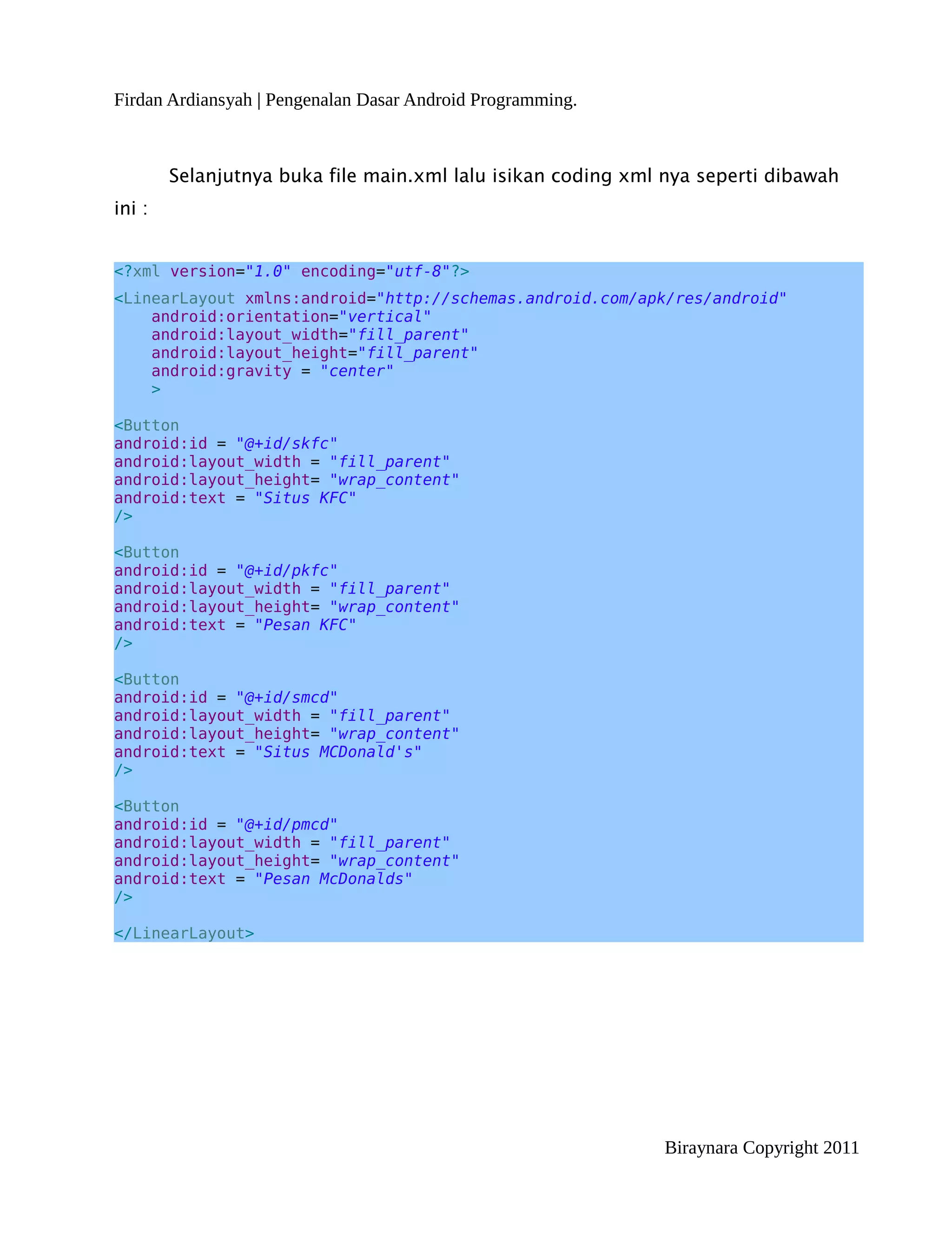 Firdan Ardiansyah | Pengenalan Dasar Android Programming.



        Selanjutnya buka file main.xml lalu isikan coding xml nya seperti dibawah
ini :


<?xml version="1.0" encoding="utf-8"?>
<LinearLayout xmlns:android="http://schemas.android.com/apk/res/android"
    android:orientation="vertical"
    android:layout_width="fill_parent"
    android:layout_height="fill_parent"
    android:gravity = "center"
    >

<Button
android:id = "@+id/skfc"
android:layout_width = "fill_parent"
android:layout_height= "wrap_content"
android:text = "Situs KFC"
/>

<Button
android:id = "@+id/pkfc"
android:layout_width = "fill_parent"
android:layout_height= "wrap_content"
android:text = "Pesan KFC"
/>

<Button
android:id = "@+id/smcd"
android:layout_width = "fill_parent"
android:layout_height= "wrap_content"
android:text = "Situs MCDonald's"
/>

<Button
android:id = "@+id/pmcd"
android:layout_width = "fill_parent"
android:layout_height= "wrap_content"
android:text = "Pesan McDonalds"
/>

</LinearLayout>




                                                             Biraynara Copyright 2011
 