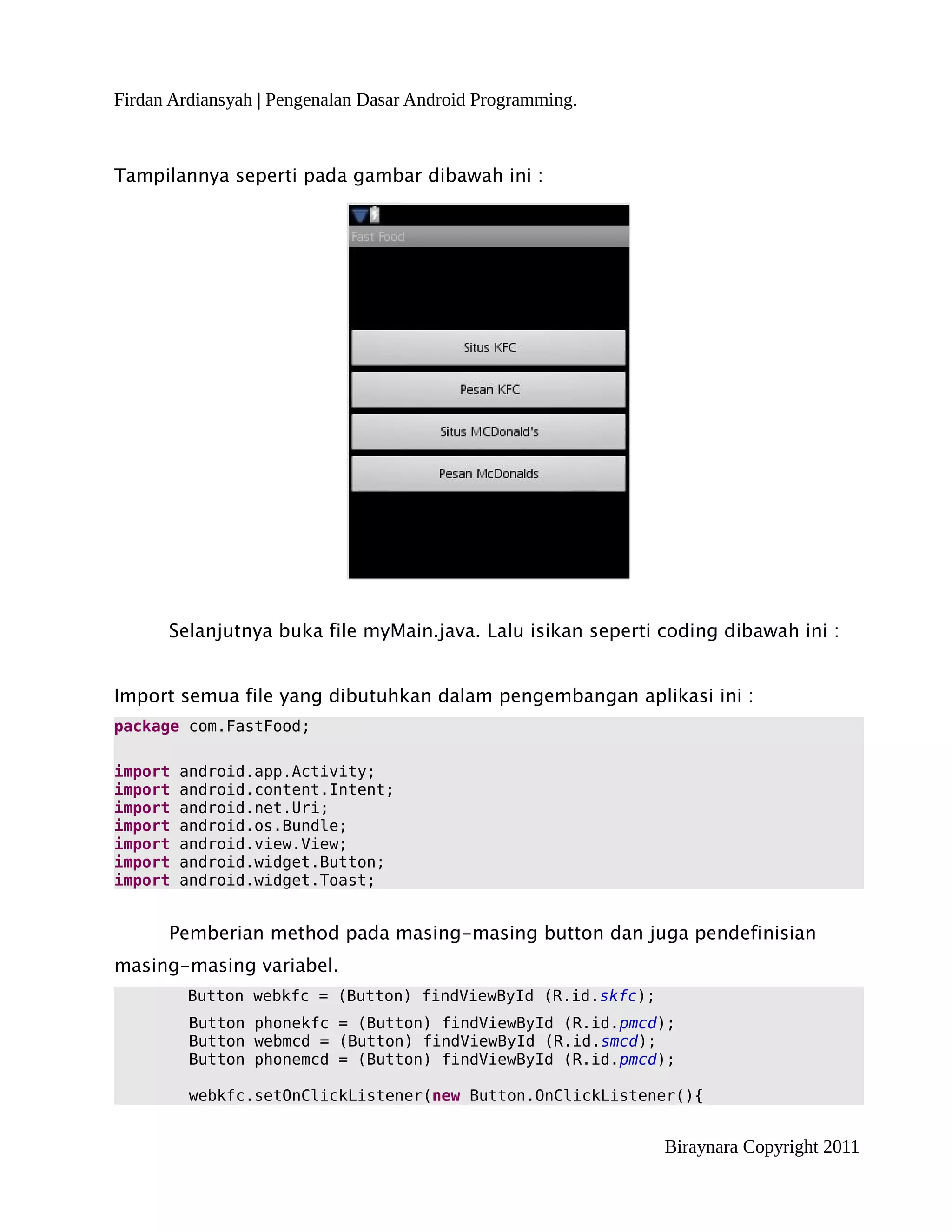 Firdan Ardiansyah | Pengenalan Dasar Android Programming.



Tampilannya seperti pada gambar dibawah ini :




      Selanjutnya buka file myMain.java. Lalu isikan seperti coding dibawah ini :


Import semua file yang dibutuhkan dalam pengembangan aplikasi ini :
package com.FastFood;

import   android.app.Activity;
import   android.content.Intent;
import   android.net.Uri;
import   android.os.Bundle;
import   android.view.View;
import   android.widget.Button;
import   android.widget.Toast;


      Pemberian method pada masing-masing button dan juga pendefinisian
masing-masing variabel.
         Button webkfc = (Button) findViewById (R.id.skfc);
         Button phonekfc = (Button) findViewById (R.id.pmcd);
         Button webmcd = (Button) findViewById (R.id.smcd);
         Button phonemcd = (Button) findViewById (R.id.pmcd);

         webkfc.setOnClickListener(new Button.OnClickListener(){


                                                              Biraynara Copyright 2011
 
