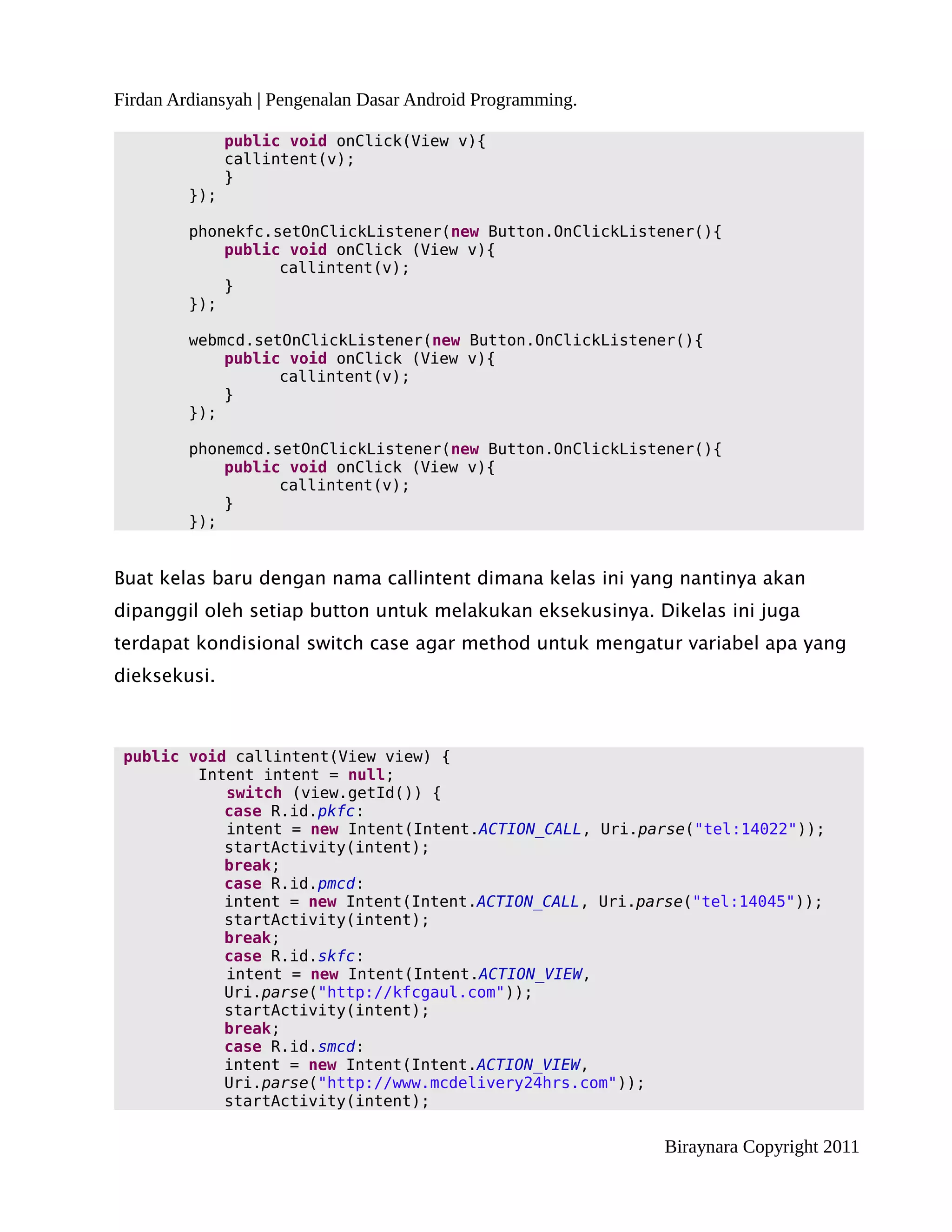 Firdan Ardiansyah | Pengenalan Dasar Android Programming.

               public void onClick(View v){
               callintent(v);
               }
         });

         phonekfc.setOnClickListener(new Button.OnClickListener(){
             public void onClick (View v){
                   callintent(v);
             }
         });

         webmcd.setOnClickListener(new Button.OnClickListener(){
             public void onClick (View v){
                   callintent(v);
             }
         });

         phonemcd.setOnClickListener(new Button.OnClickListener(){
             public void onClick (View v){
                   callintent(v);
             }
         });


Buat kelas baru dengan nama callintent dimana kelas ini yang nantinya akan
dipanggil oleh setiap button untuk melakukan eksekusinya. Dikelas ini juga
terdapat kondisional switch case agar method untuk mengatur variabel apa yang
dieksekusi.



 public void callintent(View view) {
         Intent intent = null;
            switch (view.getId()) {
            case R.id.pkfc:
            intent = new Intent(Intent.ACTION_CALL, Uri.parse("tel:14022"));
            startActivity(intent);
            break;
            case R.id.pmcd:
            intent = new Intent(Intent.ACTION_CALL, Uri.parse("tel:14045"));
            startActivity(intent);
            break;
            case R.id.skfc:
            intent = new Intent(Intent.ACTION_VIEW,
            Uri.parse("http://kfcgaul.com"));
            startActivity(intent);
            break;
            case R.id.smcd:
            intent = new Intent(Intent.ACTION_VIEW,
            Uri.parse("http://www.mcdelivery24hrs.com"));
            startActivity(intent);

                                                            Biraynara Copyright 2011
 