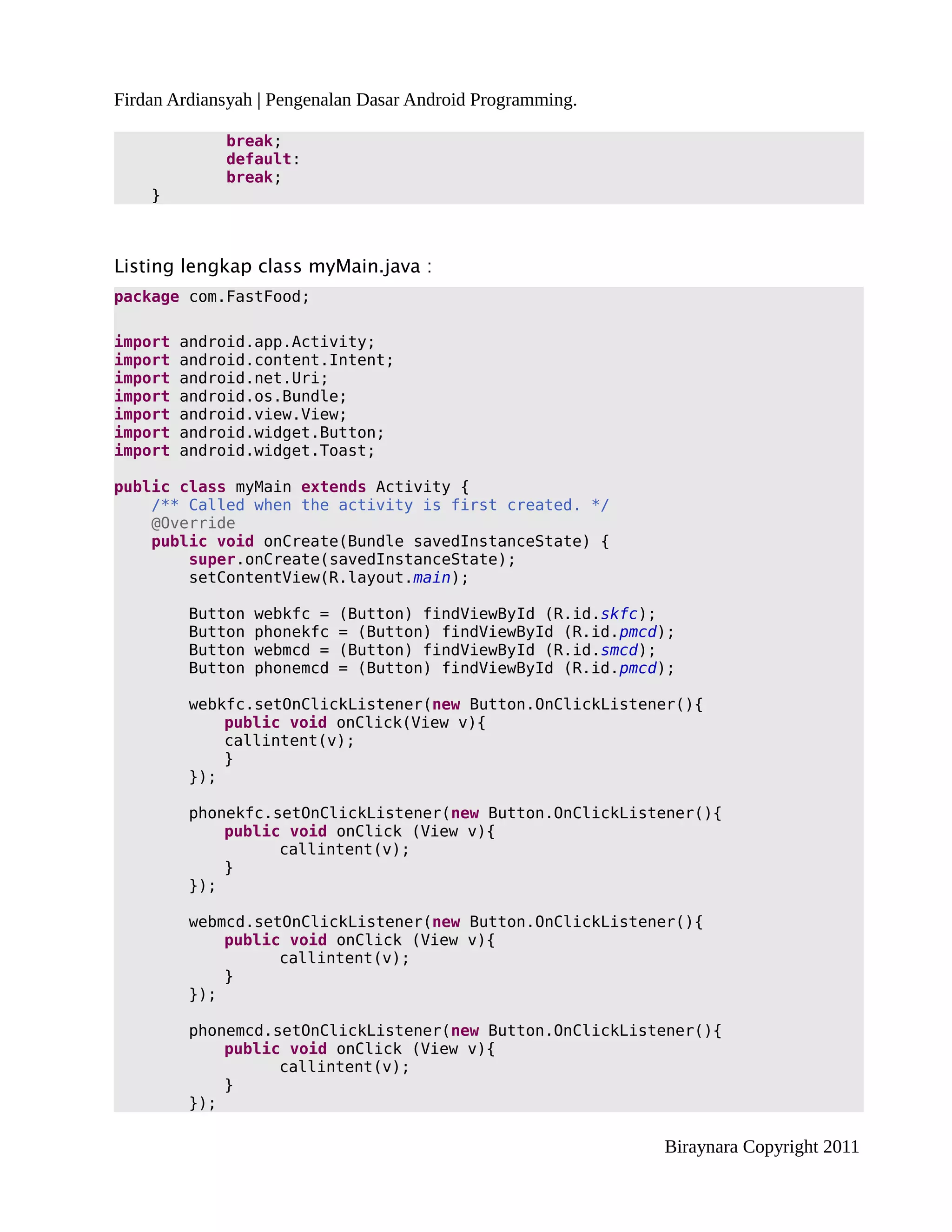 Firdan Ardiansyah | Pengenalan Dasar Android Programming.

              break;
              default:
              break;
    }



Listing lengkap class myMain.java :
package com.FastFood;

import   android.app.Activity;
import   android.content.Intent;
import   android.net.Uri;
import   android.os.Bundle;
import   android.view.View;
import   android.widget.Button;
import   android.widget.Toast;

public class myMain extends Activity {
    /** Called when the activity is first created. */
    @Override
    public void onCreate(Bundle savedInstanceState) {
        super.onCreate(savedInstanceState);
        setContentView(R.layout.main);

         Button   webkfc =   (Button) findViewById (R.id.skfc);
         Button   phonekfc   = (Button) findViewById (R.id.pmcd);
         Button   webmcd =   (Button) findViewById (R.id.smcd);
         Button   phonemcd   = (Button) findViewById (R.id.pmcd);

         webkfc.setOnClickListener(new Button.OnClickListener(){
             public void onClick(View v){
             callintent(v);
             }
         });

         phonekfc.setOnClickListener(new Button.OnClickListener(){
             public void onClick (View v){
                   callintent(v);
             }
         });

         webmcd.setOnClickListener(new Button.OnClickListener(){
             public void onClick (View v){
                   callintent(v);
             }
         });

         phonemcd.setOnClickListener(new Button.OnClickListener(){
             public void onClick (View v){
                   callintent(v);
             }
         });

                                                               Biraynara Copyright 2011
 