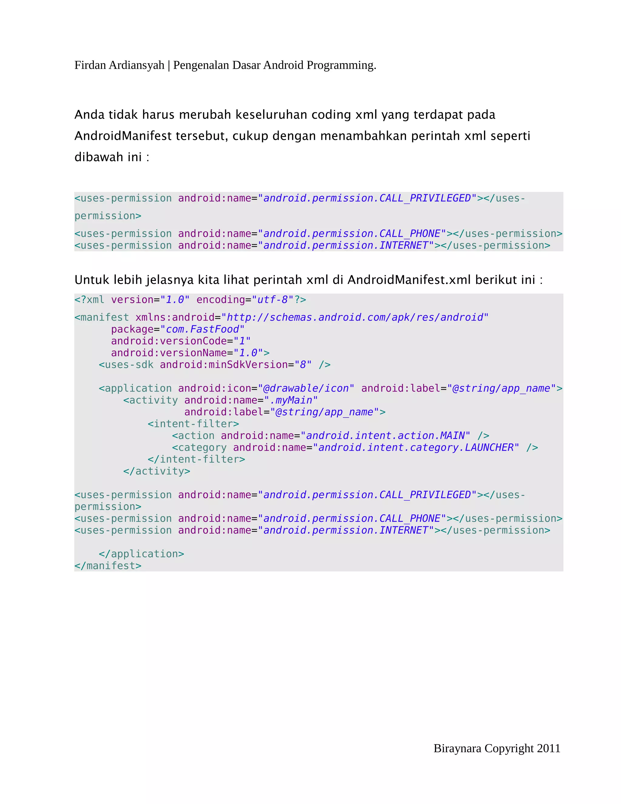 Firdan Ardiansyah | Pengenalan Dasar Android Programming.



Anda tidak harus merubah keseluruhan coding xml yang terdapat pada
AndroidManifest tersebut, cukup dengan menambahkan perintah xml seperti
dibawah ini :


<uses-permission android:name="android.permission.CALL_PRIVILEGED"></uses-
permission>
<uses-permission android:name="android.permission.CALL_PHONE"></uses-permission>
<uses-permission android:name="android.permission.INTERNET"></uses-permission>


Untuk lebih jelasnya kita lihat perintah xml di AndroidManifest.xml berikut ini :
<?xml version="1.0" encoding="utf-8"?>
<manifest xmlns:android="http://schemas.android.com/apk/res/android"
      package="com.FastFood"
      android:versionCode="1"
      android:versionName="1.0">
    <uses-sdk android:minSdkVersion="8" />

    <application android:icon="@drawable/icon" android:label="@string/app_name">
        <activity android:name=".myMain"
                  android:label="@string/app_name">
            <intent-filter>
                <action android:name="android.intent.action.MAIN" />
                <category android:name="android.intent.category.LAUNCHER" />
            </intent-filter>
        </activity>

<uses-permission android:name="android.permission.CALL_PRIVILEGED"></uses-
permission>
<uses-permission android:name="android.permission.CALL_PHONE"></uses-permission>
<uses-permission android:name="android.permission.INTERNET"></uses-permission>

    </application>
</manifest>




                                                              Biraynara Copyright 2011
 