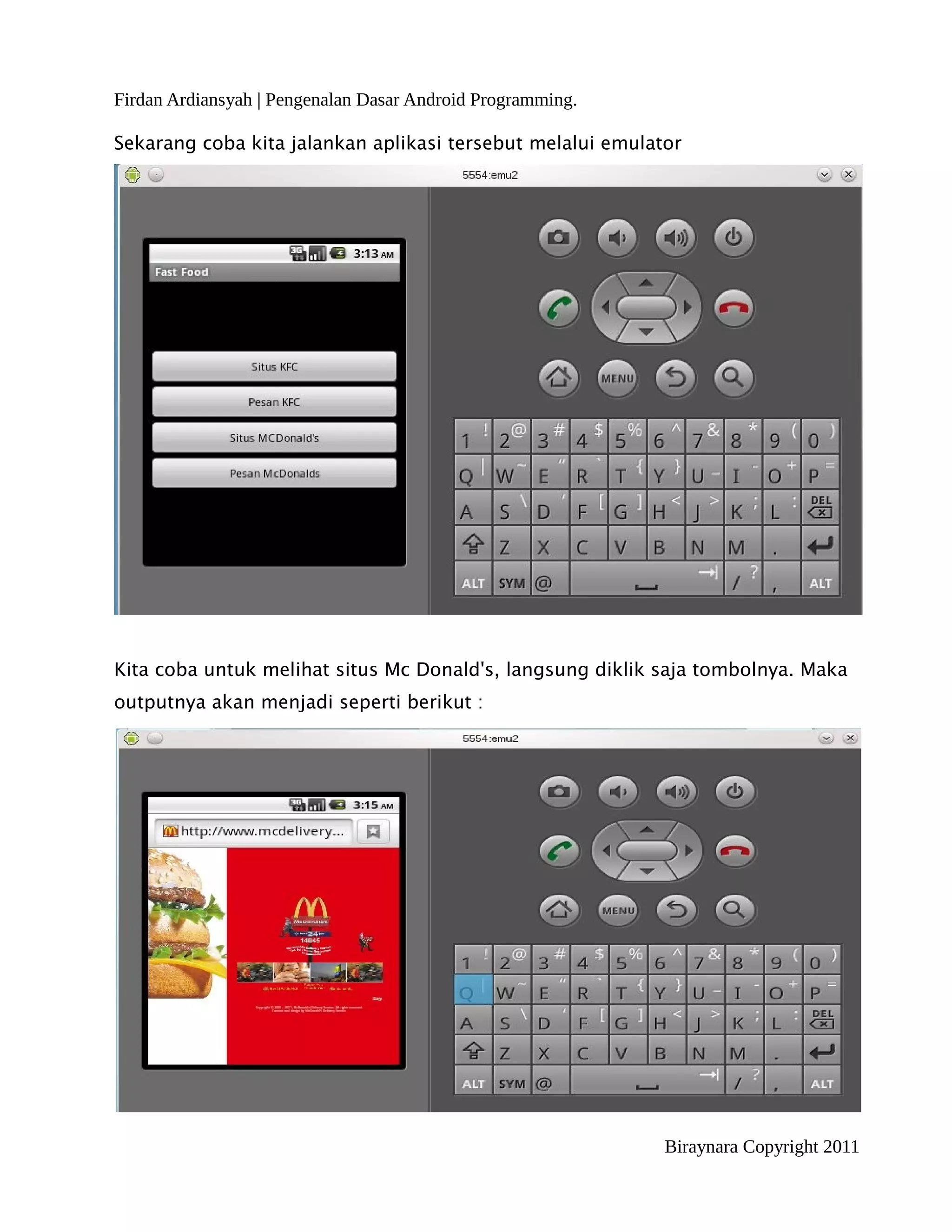 Firdan Ardiansyah | Pengenalan Dasar Android Programming.

Sekarang coba kita jalankan aplikasi tersebut melalui emulator




Kita coba untuk melihat situs Mc Donald's, langsung diklik saja tombolnya. Maka
outputnya akan menjadi seperti berikut :




                                                            Biraynara Copyright 2011
 