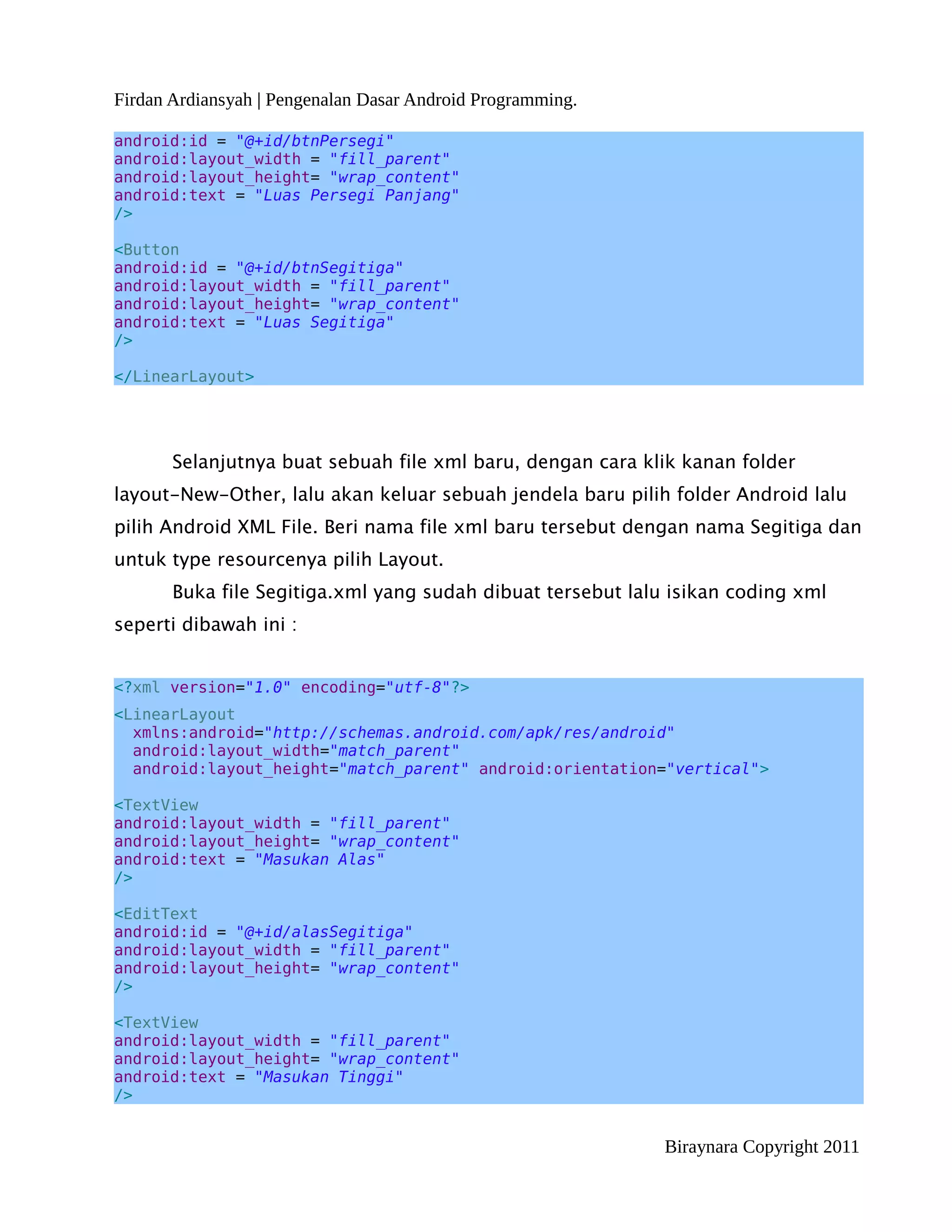 Firdan Ardiansyah | Pengenalan Dasar Android Programming.

android:id = "@+id/btnPersegi"
android:layout_width = "fill_parent"
android:layout_height= "wrap_content"
android:text = "Luas Persegi Panjang"
/>

<Button
android:id = "@+id/btnSegitiga"
android:layout_width = "fill_parent"
android:layout_height= "wrap_content"
android:text = "Luas Segitiga"
/>

</LinearLayout>




       Selanjutnya buat sebuah file xml baru, dengan cara klik kanan folder
layout-New-Other, lalu akan keluar sebuah jendela baru pilih folder Android lalu
pilih Android XML File. Beri nama file xml baru tersebut dengan nama Segitiga dan
untuk type resourcenya pilih Layout.
       Buka file Segitiga.xml yang sudah dibuat tersebut lalu isikan coding xml
seperti dibawah ini :


<?xml version="1.0" encoding="utf-8"?>
<LinearLayout
  xmlns:android="http://schemas.android.com/apk/res/android"
  android:layout_width="match_parent"
  android:layout_height="match_parent" android:orientation="vertical">

<TextView
android:layout_width = "fill_parent"
android:layout_height= "wrap_content"
android:text = "Masukan Alas"
/>

<EditText
android:id = "@+id/alasSegitiga"
android:layout_width = "fill_parent"
android:layout_height= "wrap_content"
/>

<TextView
android:layout_width = "fill_parent"
android:layout_height= "wrap_content"
android:text = "Masukan Tinggi"
/>


                                                             Biraynara Copyright 2011
 