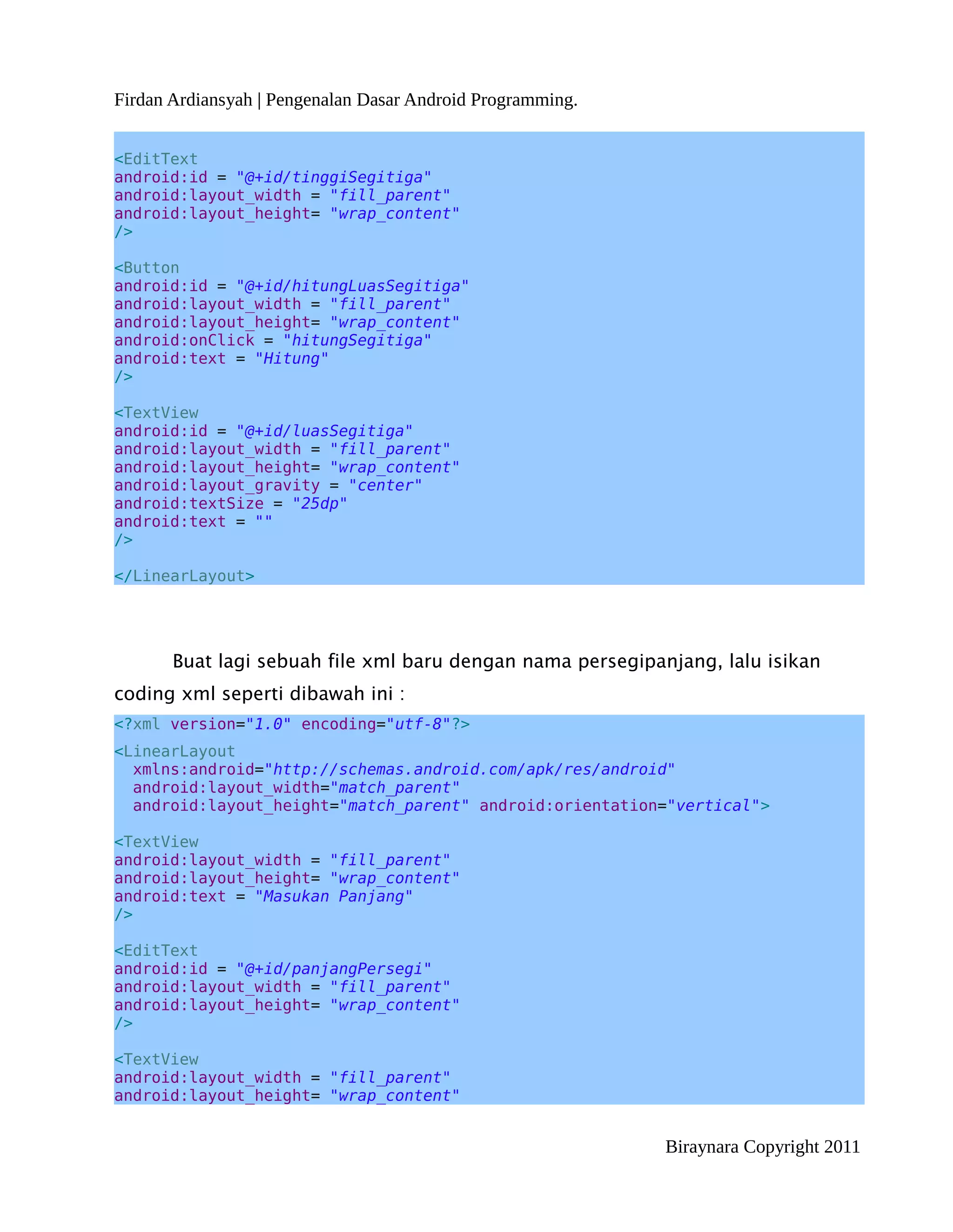 Firdan Ardiansyah | Pengenalan Dasar Android Programming.


<EditText
android:id = "@+id/tinggiSegitiga"
android:layout_width = "fill_parent"
android:layout_height= "wrap_content"
/>

<Button
android:id = "@+id/hitungLuasSegitiga"
android:layout_width = "fill_parent"
android:layout_height= "wrap_content"
android:onClick = "hitungSegitiga"
android:text = "Hitung"
/>

<TextView
android:id = "@+id/luasSegitiga"
android:layout_width = "fill_parent"
android:layout_height= "wrap_content"
android:layout_gravity = "center"
android:textSize = "25dp"
android:text = ""
/>

</LinearLayout>




       Buat lagi sebuah file xml baru dengan nama persegipanjang, lalu isikan
coding xml seperti dibawah ini :
<?xml version="1.0" encoding="utf-8"?>
<LinearLayout
  xmlns:android="http://schemas.android.com/apk/res/android"
  android:layout_width="match_parent"
  android:layout_height="match_parent" android:orientation="vertical">

<TextView
android:layout_width = "fill_parent"
android:layout_height= "wrap_content"
android:text = "Masukan Panjang"
/>

<EditText
android:id = "@+id/panjangPersegi"
android:layout_width = "fill_parent"
android:layout_height= "wrap_content"
/>

<TextView
android:layout_width = "fill_parent"
android:layout_height= "wrap_content"


                                                            Biraynara Copyright 2011
 