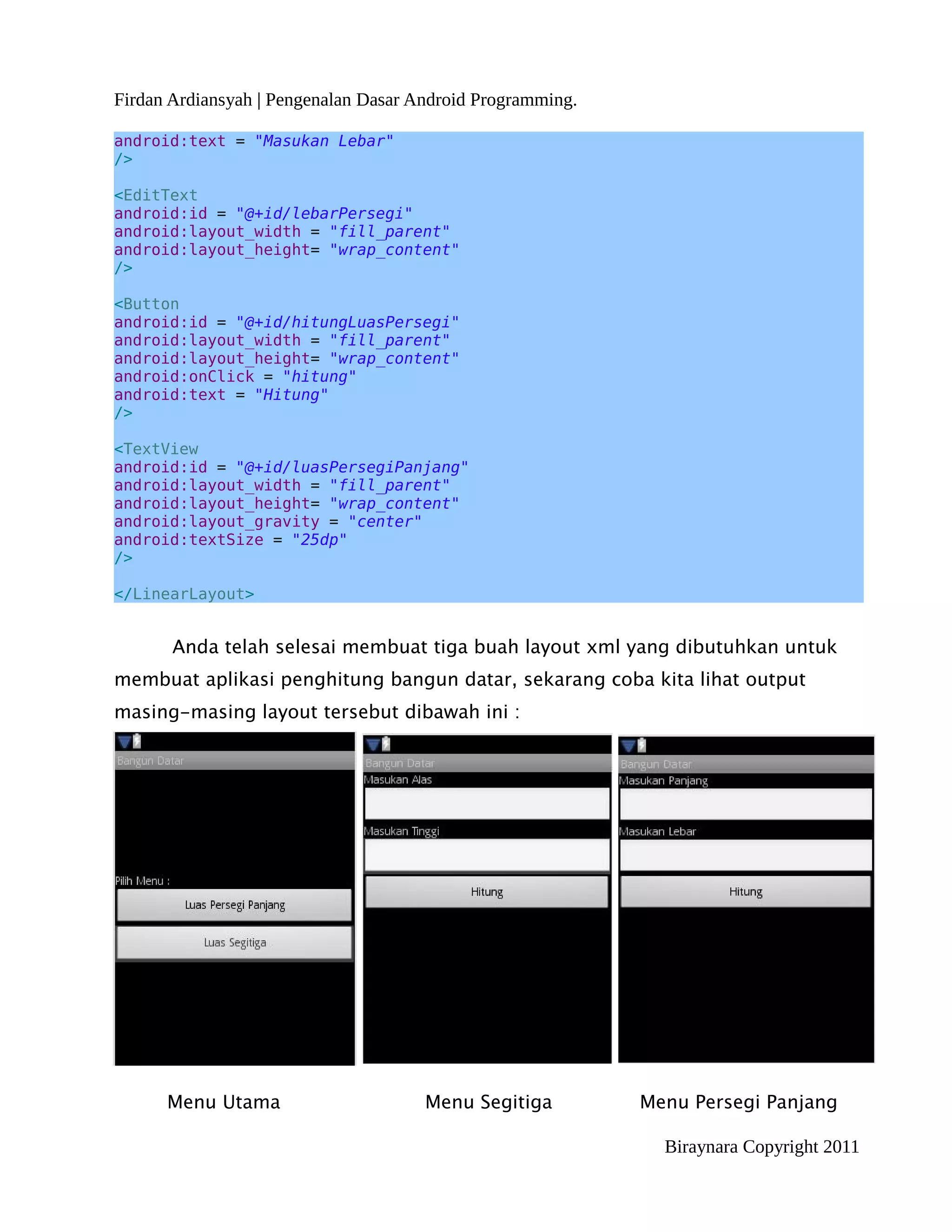 Firdan Ardiansyah | Pengenalan Dasar Android Programming.

android:text = "Masukan Lebar"
/>

<EditText
android:id = "@+id/lebarPersegi"
android:layout_width = "fill_parent"
android:layout_height= "wrap_content"
/>

<Button
android:id = "@+id/hitungLuasPersegi"
android:layout_width = "fill_parent"
android:layout_height= "wrap_content"
android:onClick = "hitung"
android:text = "Hitung"
/>

<TextView
android:id = "@+id/luasPersegiPanjang"
android:layout_width = "fill_parent"
android:layout_height= "wrap_content"
android:layout_gravity = "center"
android:textSize = "25dp"
/>

</LinearLayout>


       Anda telah selesai membuat tiga buah layout xml yang dibutuhkan untuk
membuat aplikasi penghitung bangun datar, sekarang coba kita lihat output
masing-masing layout tersebut dibawah ini :




      Menu Utama                      Menu Segitiga         Menu Persegi Panjang

                                                              Biraynara Copyright 2011
 
