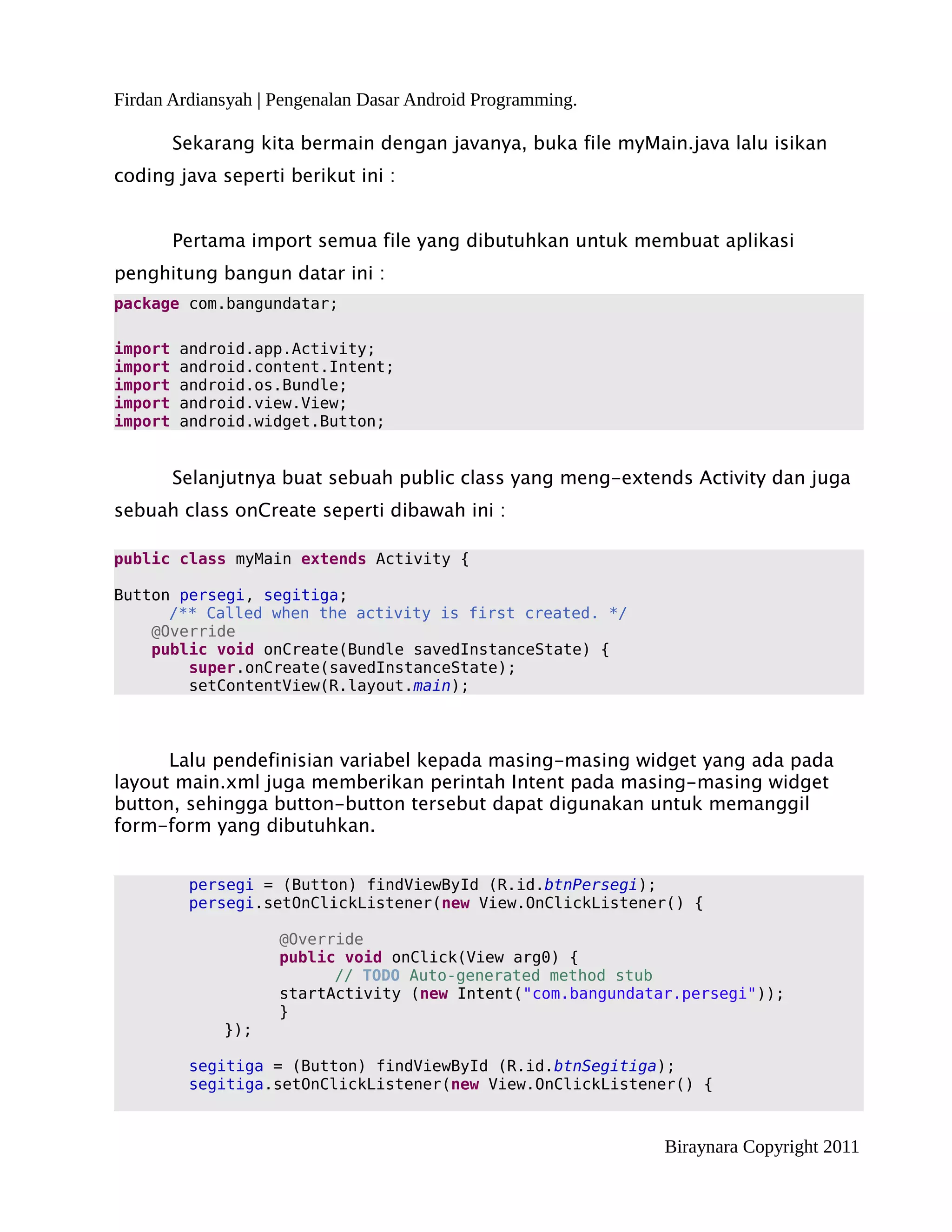 Firdan Ardiansyah | Pengenalan Dasar Android Programming.

         Sekarang kita bermain dengan javanya, buka file myMain.java lalu isikan
coding java seperti berikut ini :


         Pertama import semua file yang dibutuhkan untuk membuat aplikasi
penghitung bangun datar ini :
package com.bangundatar;

import   android.app.Activity;
import   android.content.Intent;
import   android.os.Bundle;
import   android.view.View;
import   android.widget.Button;


         Selanjutnya buat sebuah public class yang meng-extends Activity dan juga
sebuah class onCreate seperti dibawah ini :

public class myMain extends Activity {

Button persegi, segitiga;
      /** Called when the activity is first created. */
    @Override
    public void onCreate(Bundle savedInstanceState) {
        super.onCreate(savedInstanceState);
        setContentView(R.layout.main);



      Lalu pendefinisian variabel kepada masing-masing widget yang ada pada
layout main.xml juga memberikan perintah Intent pada masing-masing widget
button, sehingga button-button tersebut dapat digunakan untuk memanggil
form-form yang dibutuhkan.


          persegi = (Button) findViewById (R.id.btnPersegi);
          persegi.setOnClickListener(new View.OnClickListener() {

                    @Override
                    public void onClick(View arg0) {
                          // TODO Auto-generated method stub
                    startActivity (new Intent("com.bangundatar.persegi"));
                    }
              });

          segitiga = (Button) findViewById (R.id.btnSegitiga);
          segitiga.setOnClickListener(new View.OnClickListener() {



                                                              Biraynara Copyright 2011
 