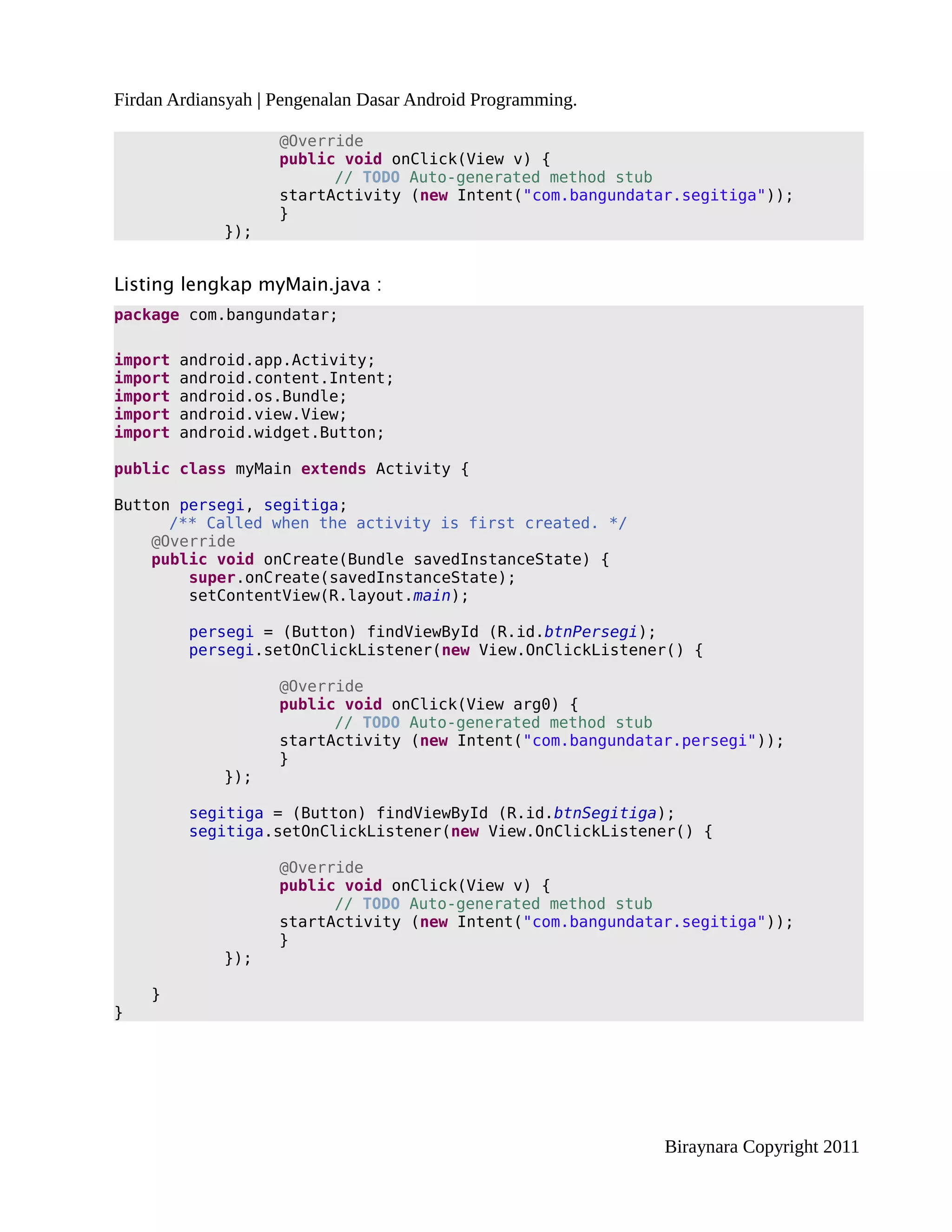 Firdan Ardiansyah | Pengenalan Dasar Android Programming.

                    @Override
                    public void onClick(View v) {
                          // TODO Auto-generated method stub
                    startActivity (new Intent("com.bangundatar.segitiga"));
                    }
             });


Listing lengkap myMain.java :
package com.bangundatar;

import   android.app.Activity;
import   android.content.Intent;
import   android.os.Bundle;
import   android.view.View;
import   android.widget.Button;

public class myMain extends Activity {

Button persegi, segitiga;
      /** Called when the activity is first created. */
    @Override
    public void onCreate(Bundle savedInstanceState) {
        super.onCreate(savedInstanceState);
        setContentView(R.layout.main);

         persegi = (Button) findViewById (R.id.btnPersegi);
         persegi.setOnClickListener(new View.OnClickListener() {

                    @Override
                    public void onClick(View arg0) {
                          // TODO Auto-generated method stub
                    startActivity (new Intent("com.bangundatar.persegi"));
                    }
             });

         segitiga = (Button) findViewById (R.id.btnSegitiga);
         segitiga.setOnClickListener(new View.OnClickListener() {

                    @Override
                    public void onClick(View v) {
                          // TODO Auto-generated method stub
                    startActivity (new Intent("com.bangundatar.segitiga"));
                    }
             });

    }
}




                                                             Biraynara Copyright 2011
 