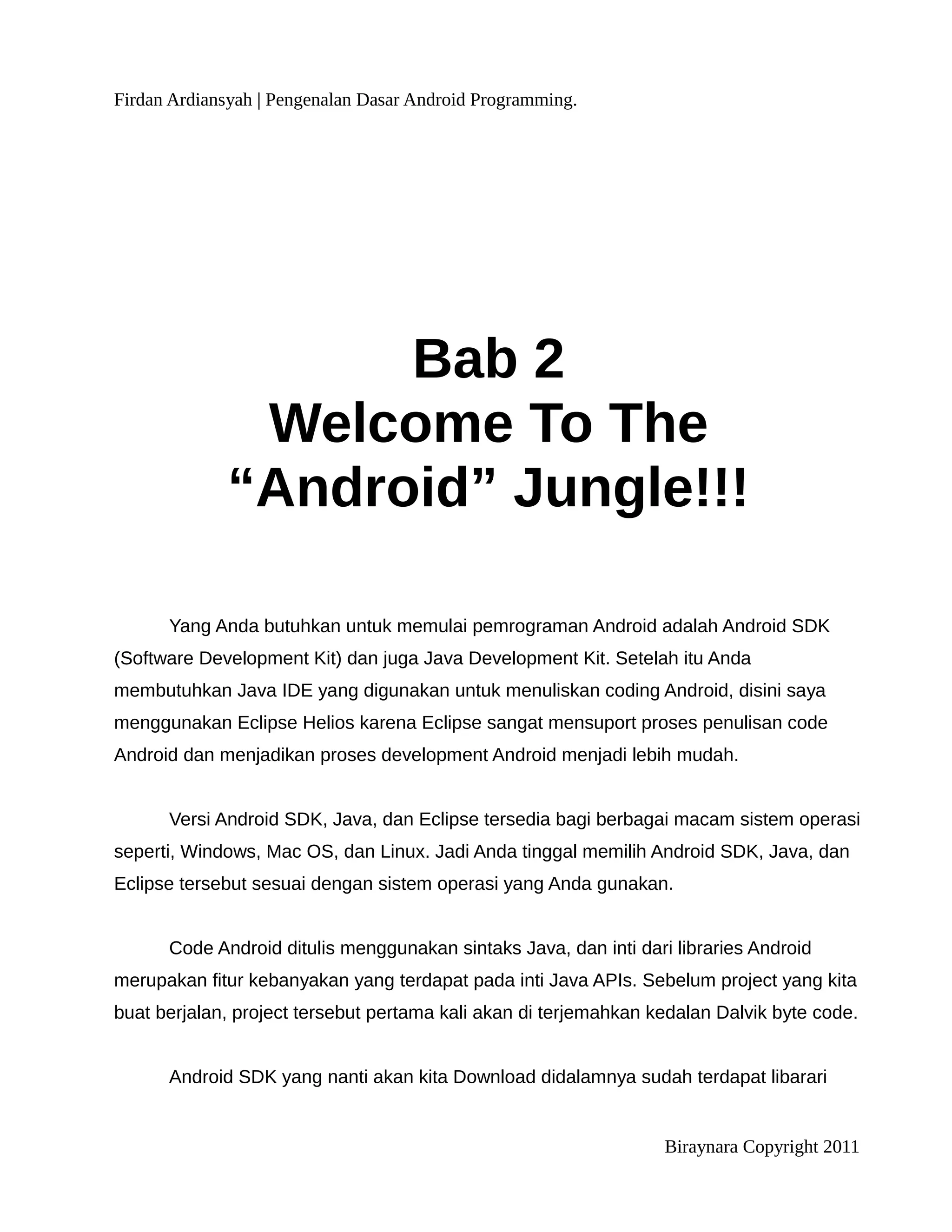 Firdan Ardiansyah | Pengenalan Dasar Android Programming.




                   Bab 2
              Welcome To The
             “Android” Jungle!!!

      Yang Anda butuhkan untuk memulai pemrograman Android adalah Android SDK
(Software Development Kit) dan juga Java Development Kit. Setelah itu Anda
membutuhkan Java IDE yang digunakan untuk menuliskan coding Android, disini saya
menggunakan Eclipse Helios karena Eclipse sangat mensuport proses penulisan code
Android dan menjadikan proses development Android menjadi lebih mudah.


      Versi Android SDK, Java, dan Eclipse tersedia bagi berbagai macam sistem operasi
seperti, Windows, Mac OS, dan Linux. Jadi Anda tinggal memilih Android SDK, Java, dan
Eclipse tersebut sesuai dengan sistem operasi yang Anda gunakan.


      Code Android ditulis menggunakan sintaks Java, dan inti dari libraries Android
merupakan fitur kebanyakan yang terdapat pada inti Java APIs. Sebelum project yang kita
buat berjalan, project tersebut pertama kali akan di terjemahkan kedalan Dalvik byte code.


      Android SDK yang nanti akan kita Download didalamnya sudah terdapat libarari


                                                                  Biraynara Copyright 2011
 