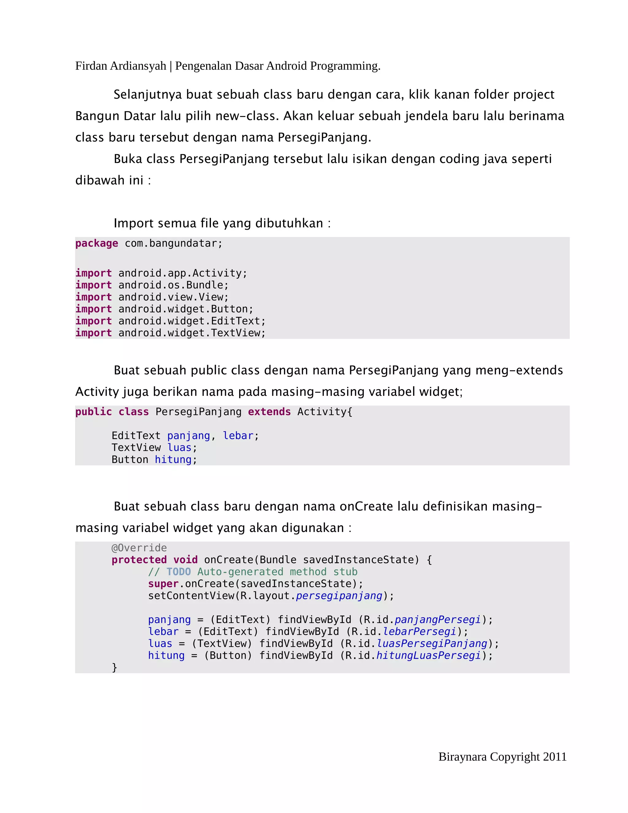 Firdan Ardiansyah | Pengenalan Dasar Android Programming.

         Selanjutnya buat sebuah class baru dengan cara, klik kanan folder project
Bangun Datar lalu pilih new-class. Akan keluar sebuah jendela baru lalu berinama
class baru tersebut dengan nama PersegiPanjang.
         Buka class PersegiPanjang tersebut lalu isikan dengan coding java seperti
dibawah ini :


         Import semua file yang dibutuhkan :
package com.bangundatar;

import    android.app.Activity;
import    android.os.Bundle;
import    android.view.View;
import    android.widget.Button;
import    android.widget.EditText;
import    android.widget.TextView;


         Buat sebuah public class dengan nama PersegiPanjang yang meng-extends
Activity juga berikan nama pada masing-masing variabel widget;
public class PersegiPanjang extends Activity{

      EditText panjang, lebar;
      TextView luas;
      Button hitung;



         Buat sebuah class baru dengan nama onCreate lalu definisikan masing-
masing variabel widget yang akan digunakan :
      @Override
      protected void onCreate(Bundle savedInstanceState) {
            // TODO Auto-generated method stub
            super.onCreate(savedInstanceState);
            setContentView(R.layout.persegipanjang);

              panjang = (EditText) findViewById (R.id.panjangPersegi);
              lebar = (EditText) findViewById (R.id.lebarPersegi);
              luas = (TextView) findViewById (R.id.luasPersegiPanjang);
              hitung = (Button) findViewById (R.id.hitungLuasPersegi);
      }




                                                               Biraynara Copyright 2011
 
