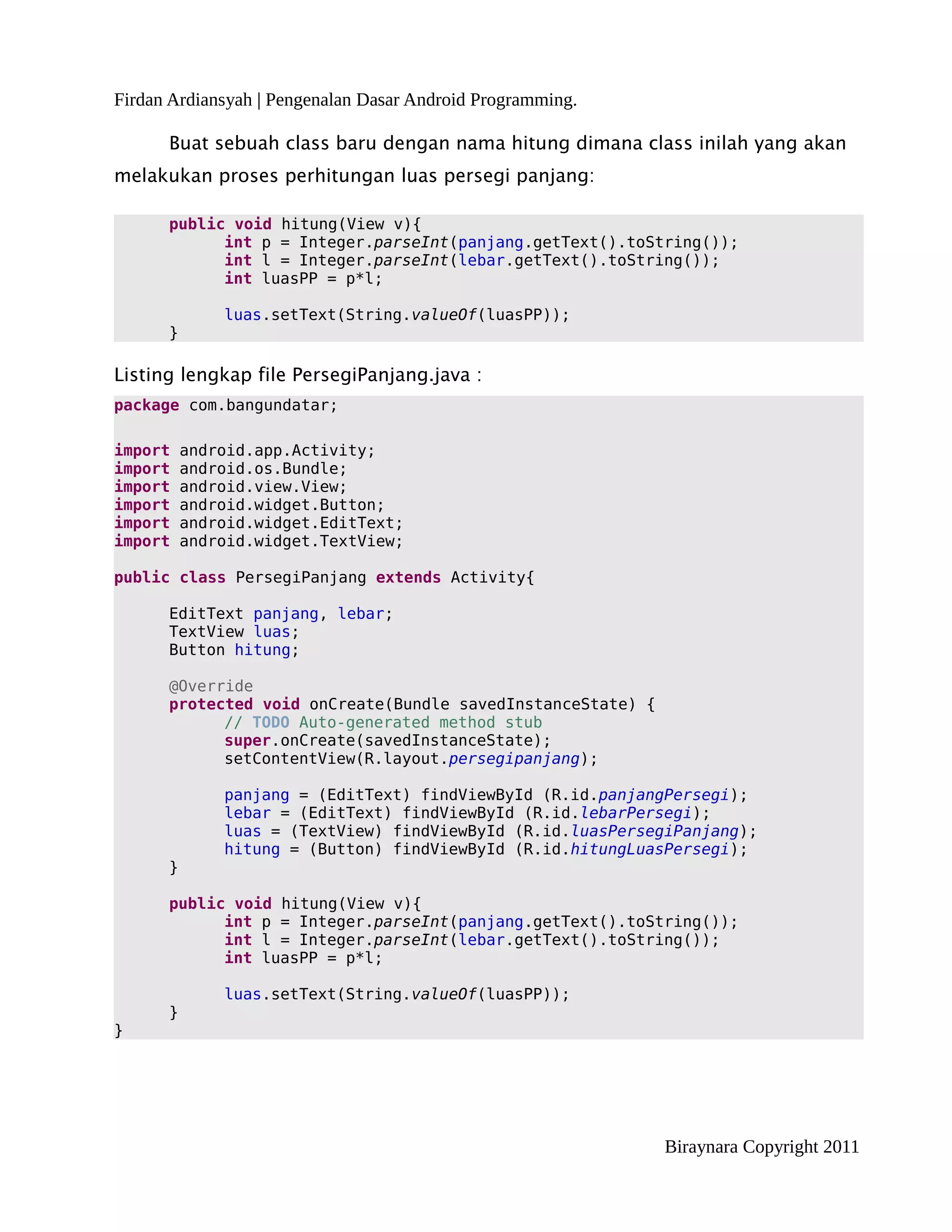 Firdan Ardiansyah | Pengenalan Dasar Android Programming.

      Buat sebuah class baru dengan nama hitung dimana class inilah yang akan
melakukan proses perhitungan luas persegi panjang:

      public void hitung(View v){
            int p = Integer.parseInt(panjang.getText().toString());
            int l = Integer.parseInt(lebar.getText().toString());
            int luasPP = p*l;

              luas.setText(String.valueOf(luasPP));
      }

Listing lengkap file PersegiPanjang.java :
package com.bangundatar;

import    android.app.Activity;
import    android.os.Bundle;
import    android.view.View;
import    android.widget.Button;
import    android.widget.EditText;
import    android.widget.TextView;

public class PersegiPanjang extends Activity{

      EditText panjang, lebar;
      TextView luas;
      Button hitung;

      @Override
      protected void onCreate(Bundle savedInstanceState) {
            // TODO Auto-generated method stub
            super.onCreate(savedInstanceState);
            setContentView(R.layout.persegipanjang);

              panjang = (EditText) findViewById (R.id.panjangPersegi);
              lebar = (EditText) findViewById (R.id.lebarPersegi);
              luas = (TextView) findViewById (R.id.luasPersegiPanjang);
              hitung = (Button) findViewById (R.id.hitungLuasPersegi);
      }

      public void hitung(View v){
            int p = Integer.parseInt(panjang.getText().toString());
            int l = Integer.parseInt(lebar.getText().toString());
            int luasPP = p*l;

              luas.setText(String.valueOf(luasPP));
      }
}




                                                             Biraynara Copyright 2011
 