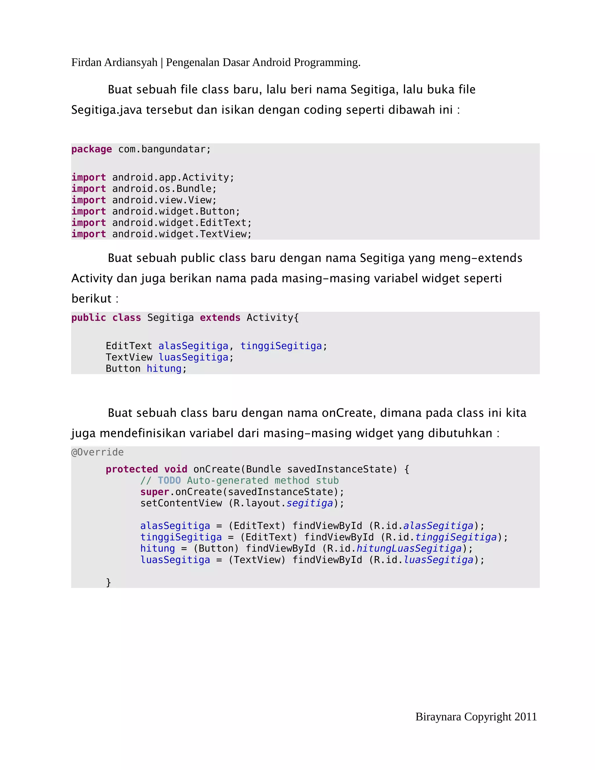 Firdan Ardiansyah | Pengenalan Dasar Android Programming.

         Buat sebuah file class baru, lalu beri nama Segitiga, lalu buka file
Segitiga.java tersebut dan isikan dengan coding seperti dibawah ini :


package com.bangundatar;

import    android.app.Activity;
import    android.os.Bundle;
import    android.view.View;
import    android.widget.Button;
import    android.widget.EditText;
import    android.widget.TextView;

         Buat sebuah public class baru dengan nama Segitiga yang meng-extends
Activity dan juga berikan nama pada masing-masing variabel widget seperti
berikut :
public class Segitiga extends Activity{

      EditText alasSegitiga, tinggiSegitiga;
      TextView luasSegitiga;
      Button hitung;



         Buat sebuah class baru dengan nama onCreate, dimana pada class ini kita
juga mendefinisikan variabel dari masing-masing widget yang dibutuhkan :
@Override
      protected void onCreate(Bundle savedInstanceState) {
            // TODO Auto-generated method stub
            super.onCreate(savedInstanceState);
            setContentView (R.layout.segitiga);

              alasSegitiga = (EditText) findViewById (R.id.alasSegitiga);
              tinggiSegitiga = (EditText) findViewById (R.id.tinggiSegitiga);
              hitung = (Button) findViewById (R.id.hitungLuasSegitiga);
              luasSegitiga = (TextView) findViewById (R.id.luasSegitiga);

      }




                                                                 Biraynara Copyright 2011
 