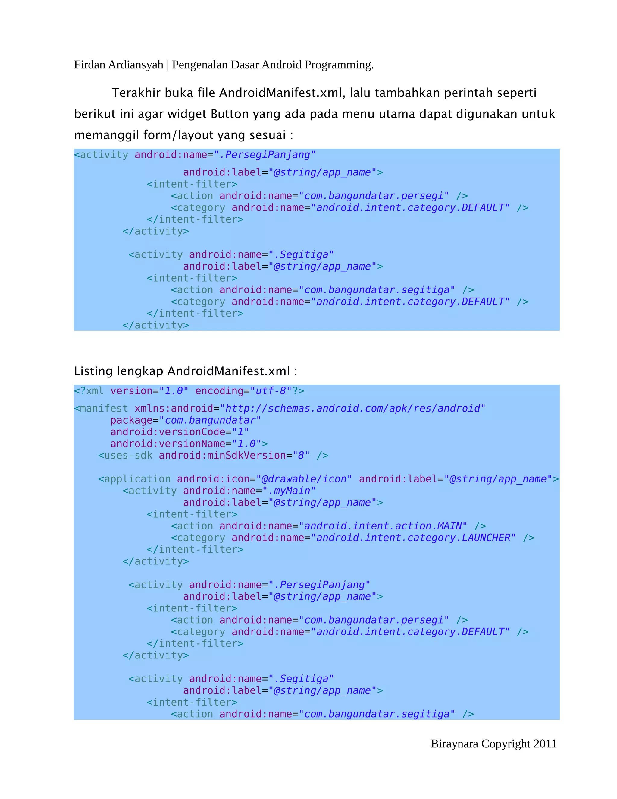 Firdan Ardiansyah | Pengenalan Dasar Android Programming.

       Terakhir buka file AndroidManifest.xml, lalu tambahkan perintah seperti
berikut ini agar widget Button yang ada pada menu utama dapat digunakan untuk
memanggil form/layout yang sesuai :
<activity android:name=".PersegiPanjang"
                   android:label="@string/app_name">
             <intent-filter>
                 <action android:name="com.bangundatar.persegi" />
                 <category android:name="android.intent.category.DEFAULT" />
             </intent-filter>
         </activity>

          <activity android:name=".Segitiga"
                   android:label="@string/app_name">
             <intent-filter>
                 <action android:name="com.bangundatar.segitiga" />
                 <category android:name="android.intent.category.DEFAULT" />
             </intent-filter>
         </activity>



Listing lengkap AndroidManifest.xml :
<?xml version="1.0" encoding="utf-8"?>
<manifest xmlns:android="http://schemas.android.com/apk/res/android"
      package="com.bangundatar"
      android:versionCode="1"
      android:versionName="1.0">
    <uses-sdk android:minSdkVersion="8" />

    <application android:icon="@drawable/icon" android:label="@string/app_name">
        <activity android:name=".myMain"
                  android:label="@string/app_name">
            <intent-filter>
                <action android:name="android.intent.action.MAIN" />
                <category android:name="android.intent.category.LAUNCHER" />
            </intent-filter>
        </activity>

          <activity android:name=".PersegiPanjang"
                   android:label="@string/app_name">
             <intent-filter>
                 <action android:name="com.bangundatar.persegi" />
                 <category android:name="android.intent.category.DEFAULT" />
             </intent-filter>
         </activity>

          <activity android:name=".Segitiga"
                   android:label="@string/app_name">
             <intent-filter>
                 <action android:name="com.bangundatar.segitiga" />

                                                            Biraynara Copyright 2011
 