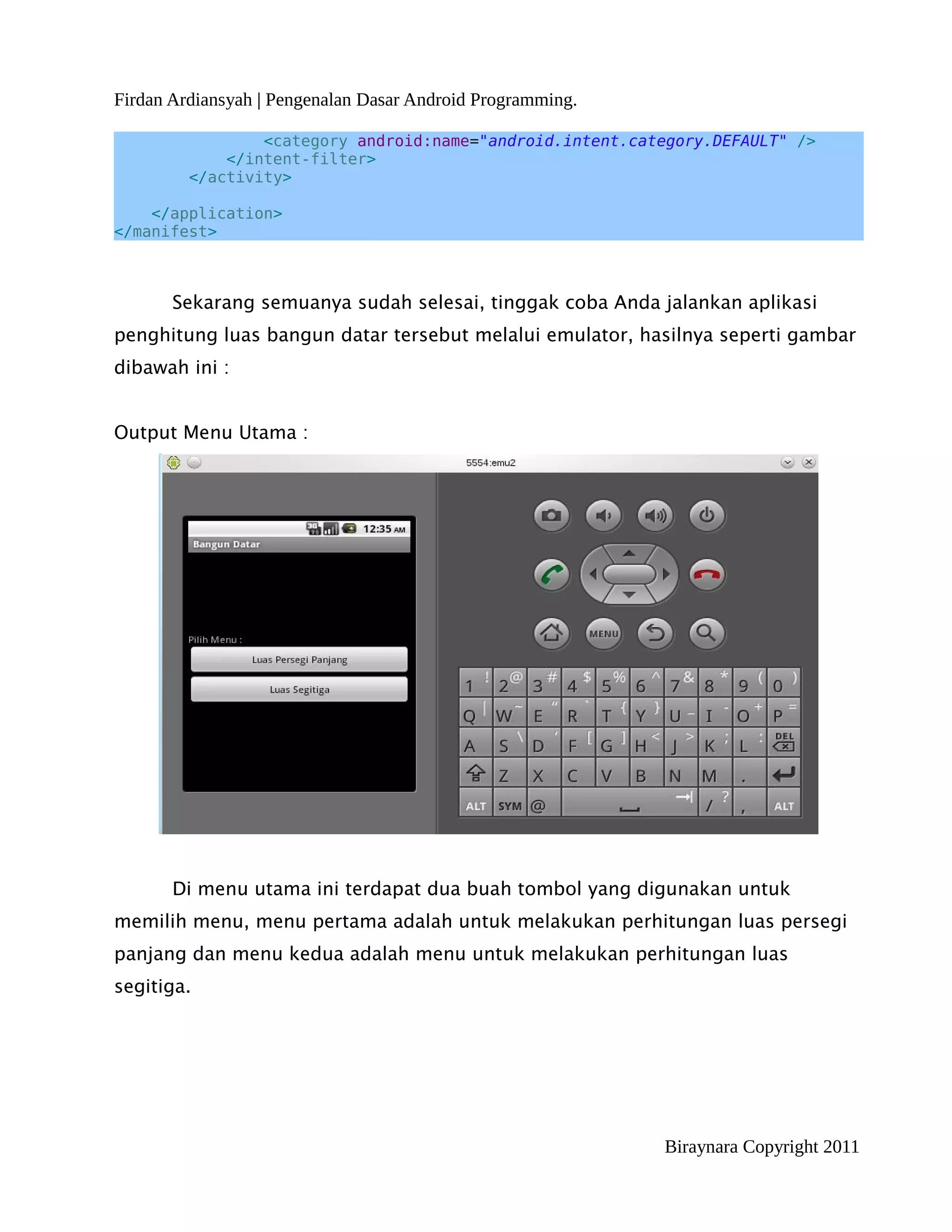Firdan Ardiansyah | Pengenalan Dasar Android Programming.

                 <category android:name="android.intent.category.DEFAULT" />
             </intent-filter>
         </activity>

    </application>
</manifest>



       Sekarang semuanya sudah selesai, tinggak coba Anda jalankan aplikasi
penghitung luas bangun datar tersebut melalui emulator, hasilnya seperti gambar
dibawah ini :


Output Menu Utama :




       Di menu utama ini terdapat dua buah tombol yang digunakan untuk
memilih menu, menu pertama adalah untuk melakukan perhitungan luas persegi
panjang dan menu kedua adalah menu untuk melakukan perhitungan luas
segitiga.




                                                            Biraynara Copyright 2011
 