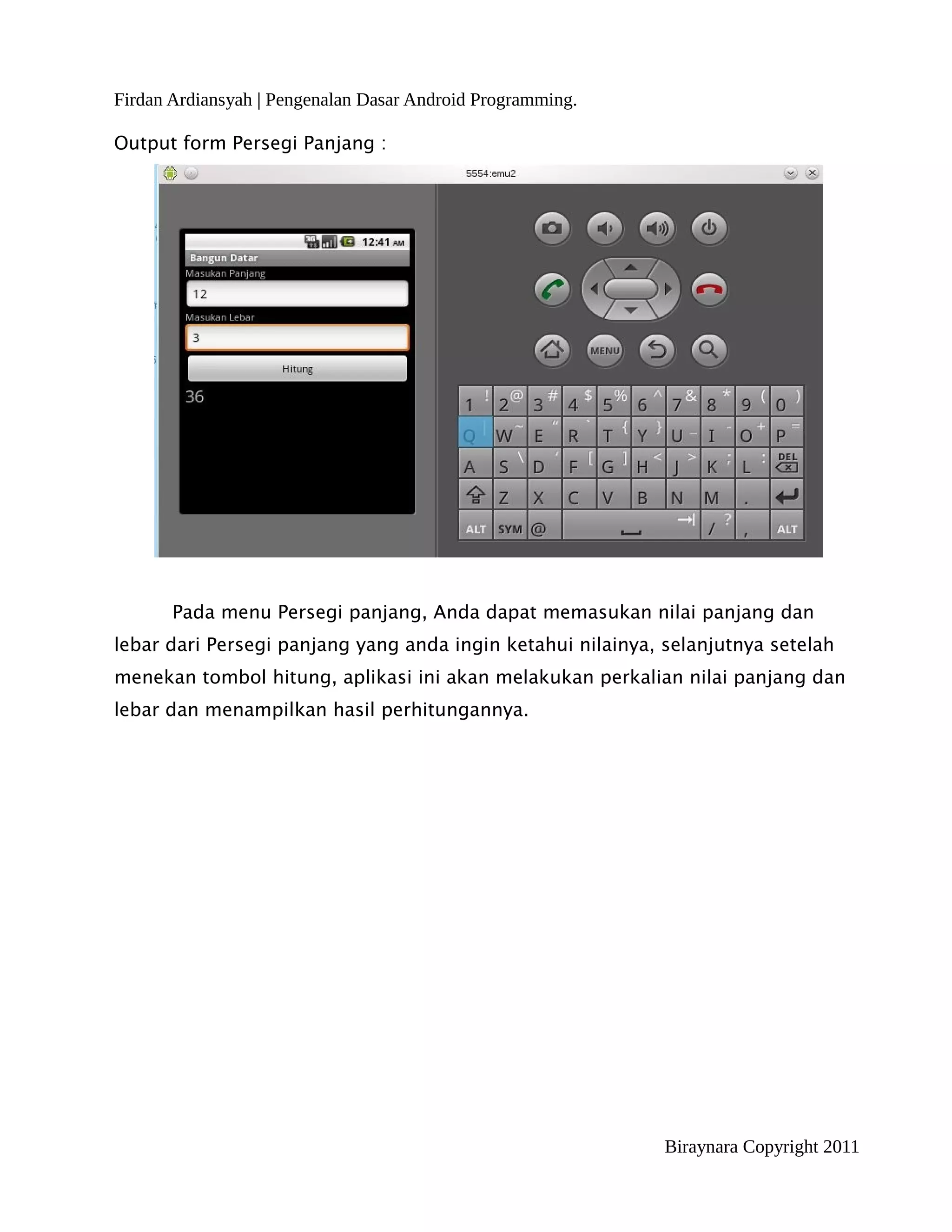 Firdan Ardiansyah | Pengenalan Dasar Android Programming.

Output form Persegi Panjang :




       Pada menu Persegi panjang, Anda dapat memasukan nilai panjang dan
lebar dari Persegi panjang yang anda ingin ketahui nilainya, selanjutnya setelah
menekan tombol hitung, aplikasi ini akan melakukan perkalian nilai panjang dan
lebar dan menampilkan hasil perhitungannya.




                                                             Biraynara Copyright 2011
 