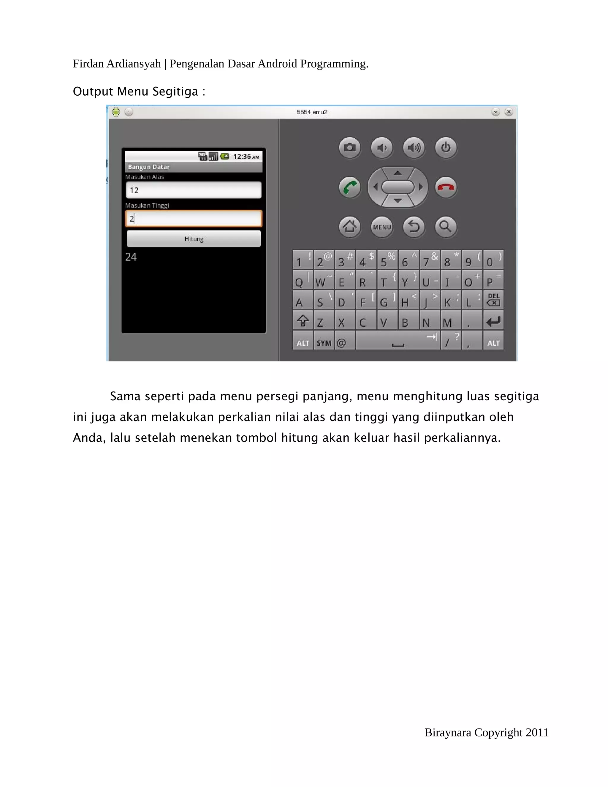 Firdan Ardiansyah | Pengenalan Dasar Android Programming.

Output Menu Segitiga :




       Sama seperti pada menu persegi panjang, menu menghitung luas segitiga
ini juga akan melakukan perkalian nilai alas dan tinggi yang diinputkan oleh
Anda, lalu setelah menekan tombol hitung akan keluar hasil perkaliannya.




                                                            Biraynara Copyright 2011
 