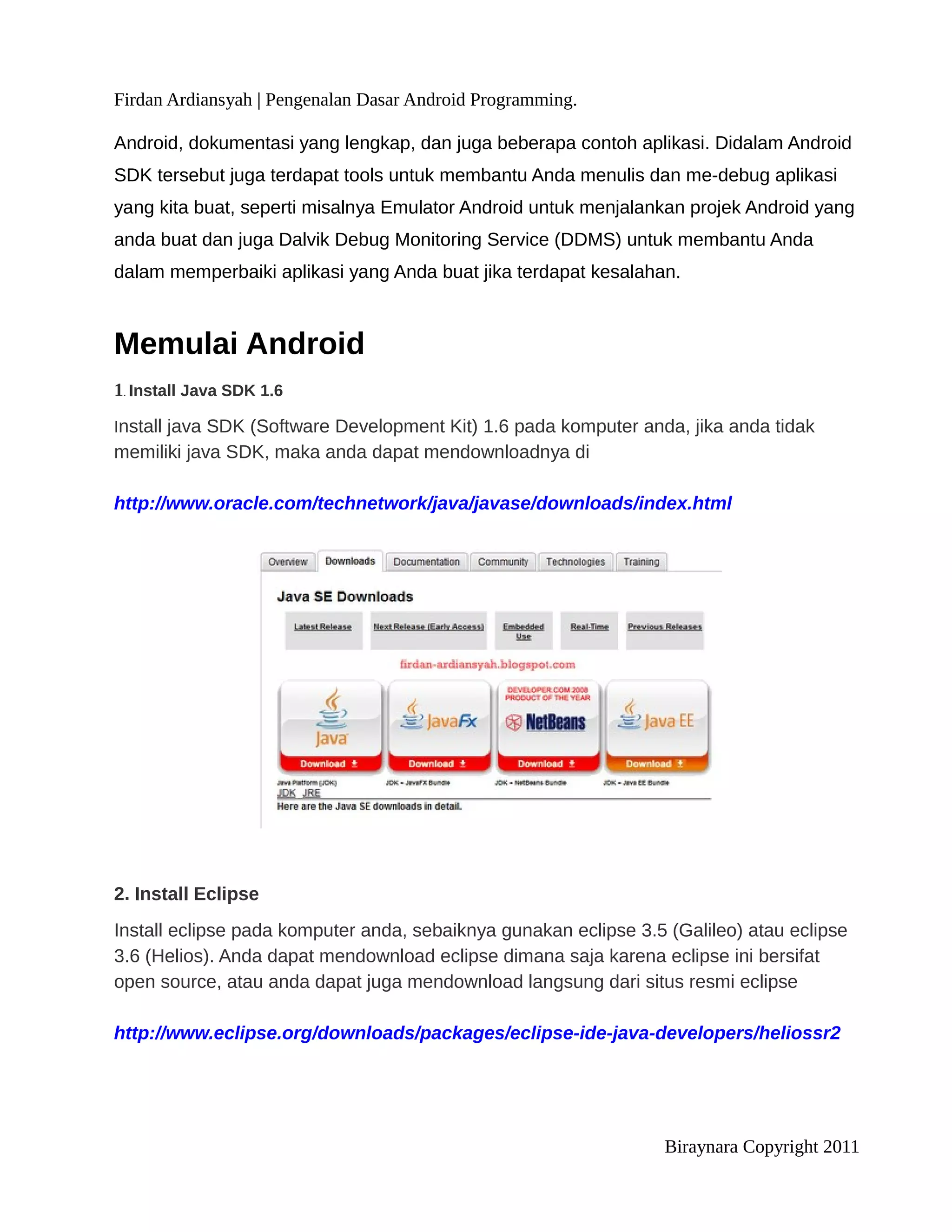 Firdan Ardiansyah | Pengenalan Dasar Android Programming.

Android, dokumentasi yang lengkap, dan juga beberapa contoh aplikasi. Didalam Android
SDK tersebut juga terdapat tools untuk membantu Anda menulis dan me-debug aplikasi
yang kita buat, seperti misalnya Emulator Android untuk menjalankan projek Android yang
anda buat dan juga Dalvik Debug Monitoring Service (DDMS) untuk membantu Anda
dalam memperbaiki aplikasi yang Anda buat jika terdapat kesalahan.



Memulai Android
1. Install Java SDK 1.6
Install java SDK (Software Development Kit) 1.6 pada komputer anda, jika anda tidak
memiliki java SDK, maka anda dapat mendownloadnya di

http://www.oracle.com/technetwork/java/javase/downloads/index.html




2. Install Eclipse
Install eclipse pada komputer anda, sebaiknya gunakan eclipse 3.5 (Galileo) atau eclipse
3.6 (Helios). Anda dapat mendownload eclipse dimana saja karena eclipse ini bersifat
open source, atau anda dapat juga mendownload langsung dari situs resmi eclipse

http://www.eclipse.org/downloads/packages/eclipse-ide-java-developers/heliossr2




                                                                  Biraynara Copyright 2011
 