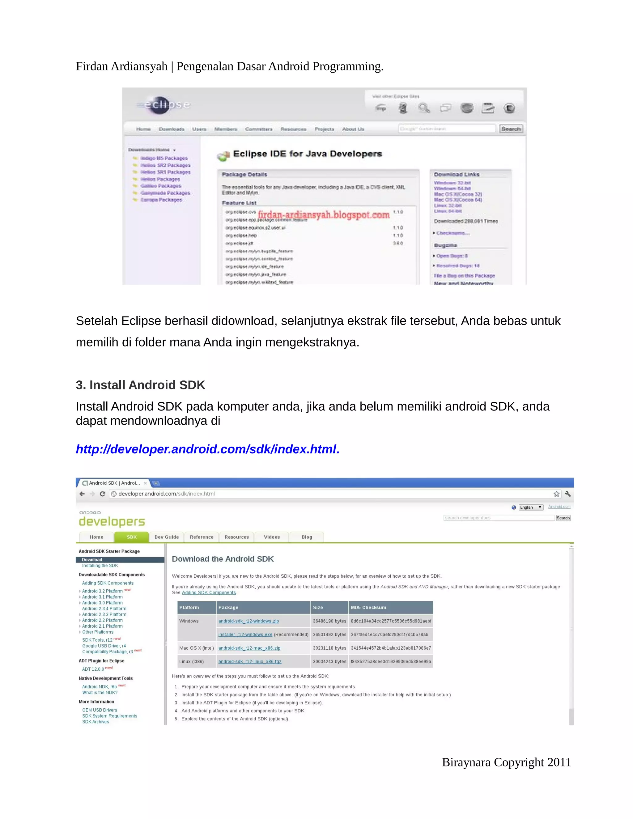 Firdan Ardiansyah | Pengenalan Dasar Android Programming.




Setelah Eclipse berhasil didownload, selanjutnya ekstrak file tersebut, Anda bebas untuk
memilih di folder mana Anda ingin mengekstraknya.


3. Install Android SDK
Install Android SDK pada komputer anda, jika anda belum memiliki android SDK, anda
dapat mendownloadnya di

http://developer.android.com/sdk/index.html.




                                                                  Biraynara Copyright 2011
 