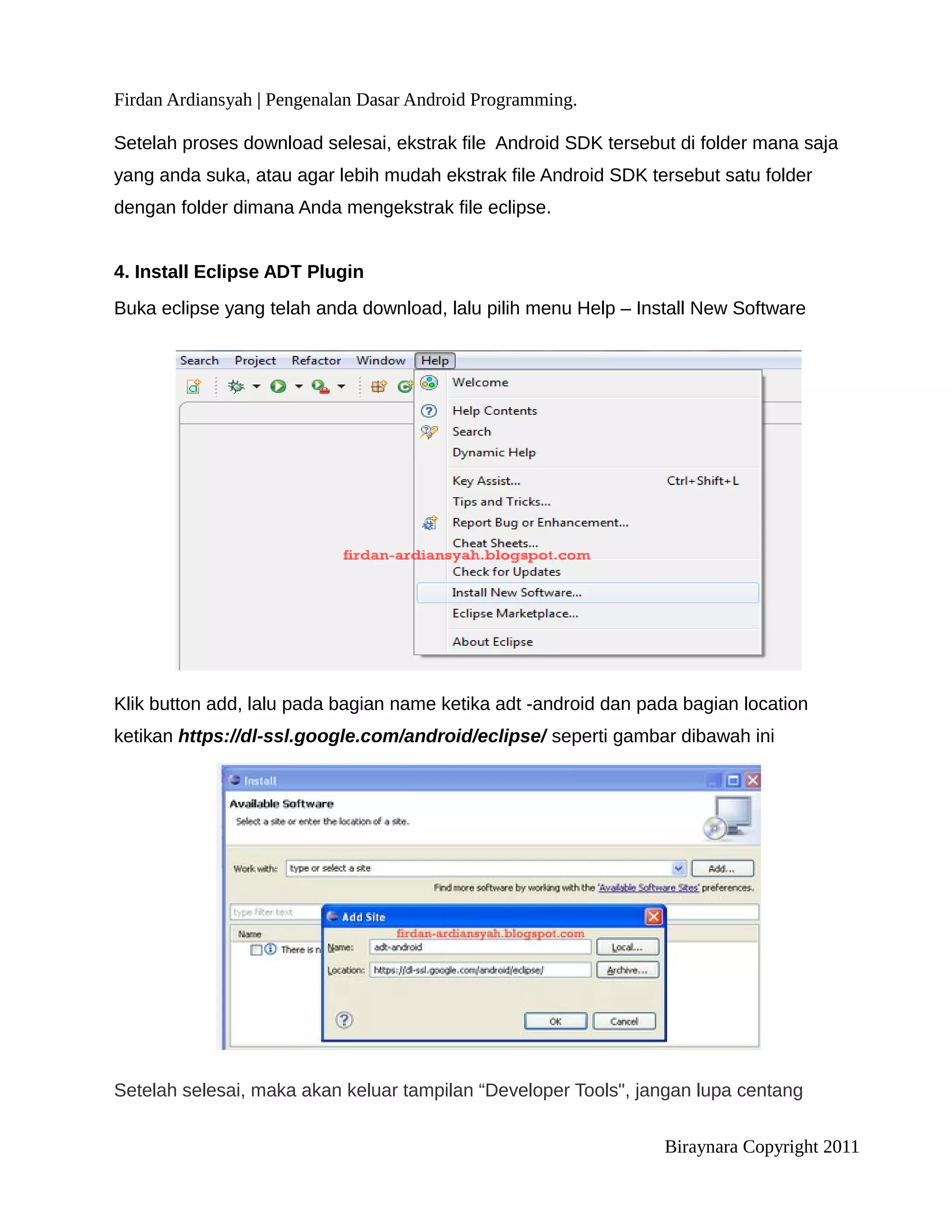Firdan Ardiansyah | Pengenalan Dasar Android Programming.

Setelah proses download selesai, ekstrak file Android SDK tersebut di folder mana saja
yang anda suka, atau agar lebih mudah ekstrak file Android SDK tersebut satu folder
dengan folder dimana Anda mengekstrak file eclipse.


4. Install Eclipse ADT Plugin
Buka eclipse yang telah anda download, lalu pilih menu Help – Install New Software




Klik button add, lalu pada bagian name ketika adt -android dan pada bagian location
ketikan https://dl-ssl.google.com/android/eclipse/ seperti gambar dibawah ini




Setelah selesai, maka akan keluar tampilan “Developer Tools", jangan lupa centang


                                                                 Biraynara Copyright 2011
 