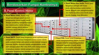 B. Panel Kontrol Motor
 Panel Motor DOL. Panel yang
fungsinya sebagai panel control
penghasutan motor-motor listrik
dengan langsung menghubungkan
dan memutuskan motor dengan
sumber tenaga listrik melalui
peralatan listrik MCB dan Kontraktor
Listrik.
 Panel Motor Star Delta. Panel yang
fungsinya sebagai soft stater
pada starting beban motor-motor
listrik, dengan cara menghubungkan
star/delta lonjakan arus listrik yang
terlalu tingggi bias dihindari.
 Panel MCC. Panel yang fungsinya untuk aplikasi pusat
pengontrolan beberapa kumpulan motor-motor listrik
pada industri dalam satu panel secara manual maupun
otomatis. Secara otomatis adalah pengendalian jarak
jauh menggunakan PLC atau DCS pada ruang kontrol
sedangkan manual adalah pengaktifan motor
dilakukan langsung dari breaker yang ada di MCC.
 PanelVSD, Panel yang fungsinya
untuk mengoperasikan Motor Induksi
dengan inverter yang menggunakan
frekuensi tegangan masuk untuk
mengatur speed motor sehingga
efisiensi lebih tinggi dan losses dapat
ditekan.
 