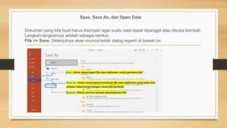 Save, Save As, dan Open Data
Dokumen yang kita buat harus disimpan agar suatu saat dapat dipanggil atau dibuka kembali.
Langkah-langkahnya adalah sebagai berikut:
File >> Save. Selanjutnya akan muncul kotak dialog seperti di bawah ini.
 