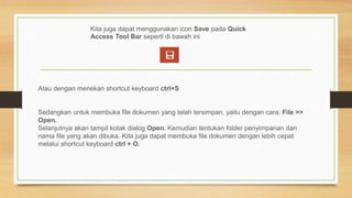 Kita juga dapat menggunakan icon Save pada Quick
Access Tool Bar seperti di bawah ini
Atau dengan menekan shortcut keyboard ctrl+S
Sedangkan untuk membuka file dokumen yang telah tersimpan, yaitu dengan cara: File >>
Open.
Selanjutnya akan tampil kotak dialog Open. Kemudian tentukan folder penyimpanan dan
nama file yang akan dibuka. Kita juga dapat membuka file dokumen dengan lebih cepat
melalui shortcut keyboard ctrl + O.
 
