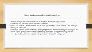 Fungsi dan Kegunaan Microsoft PowerPoint
Beberapa kegunaan atau fungsi dari powerpoint adalah sebagai berikut.
•Sarana untuk mempermudah sebuah presentasi.
•Membuat sebuah presentasi berbentuk softcopy sehingga dapat diakses oleh berbagai
perangkat komputer.
•Membuat presentasi dalam bentuk slide yang menarik dan cantik dengan dukungan fitur
audio, video, gambar dan animasi serta template/desain yang akan dipergunakan.
•Mempermudah dalam membuat, mengatur dan mencetak berbagai slide
 