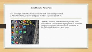 Cara Memulai PowerPoint
Ada beberapa cara untuk memulai PowerPoint, yaitu sebagai berikut.
3. Atau Klik shortcut PowerPoint pada desktop, seperti di bawah ini.
Catatan: Tampilan bisa berbeda tergantung versi
Windows dan Microsoft Office yang dipakai. Windows
yang dipakai pada tutorial ini adalah Windows 10
Education dan Microsoft Office 2016.
 