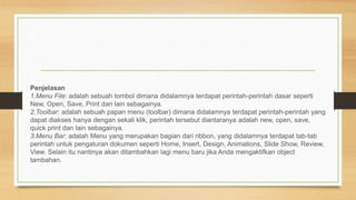 Penjelasan
1.Menu File: adalah sebuah tombol dimana didalamnya terdapat perintah-perintah dasar seperti
New, Open, Save, Print dan lain sebagainya.
2.Toolbar: adalah sebuah papan menu (toolbar) dimana didalamnya terdapat perintah-perintah yang
dapat diakses hanya dengan sekali klik, perintah tersebut diantaranya adalah new, open, save,
quick print dan lain sebagainya.
3.Menu Bar: adalah Menu yang merupakan bagian dari ribbon, yang didalamnya terdapat tab-tab
perintah untuk pengaturan dokumen seperti Home, Insert, Design, Animations, Slide Show, Review,
View. Selain itu nantinya akan ditambahkan lagi menu baru jika Anda mengaktifkan object
tambahan.
 