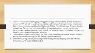 4. Ribbon : sebuah menu baru yang menggantikan system menu lama. Dalam ribbon Anda
cukup memilih tab-tab yang disediakan pada saat memasuki sebuah menu, misalnya di
dalam menu Home terdapat tab-tab Clipboard, Slides, Font, Paragraph, Drawing dan lain
sebagainya. Dengan menggunakan ribbon Anda dapat dengan mudah mencari dan
menggunakan perintah-perintah yang ingin Anda gunakan tanpa perlu keluar masuk menu
dan sub menu seperti Powerpoint terdahulu.
5. Lembar Kerja Powerpoint disebut juga Slide. Slide yang tampak di layar adalah tampilan
default pada waktu Powerpoint dibuka untuk pertama kalinya.
6. Slides View : berguna untuk menampilkan berapa jumlah slide yang telah dibuat serta
menunjukan urut-urutan slide tersebut
 
