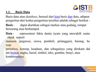 1.1.    Basis Data
Basis data atau database, berasal dari kata basis dan data, adapun
pengertian dari kedua pengertian tersebut adalah sebagai berikut :
Basis :    dapat diartikan sebagai markas atau gudang, tempat
bersarang atau berkumpul.
Data :     representasi fakta dunia nyata yang mewakili suatu
 objek seperti
manusia (pegawai, siswa, pembeli, pelanggan), barang, he
wan
peristiwa, konsep, keadaan, dan sebagainya yang direkam dal
am bentuk angka, huruf, simbol, teks, gambar, bunyi, atau
kombinasinya.
 