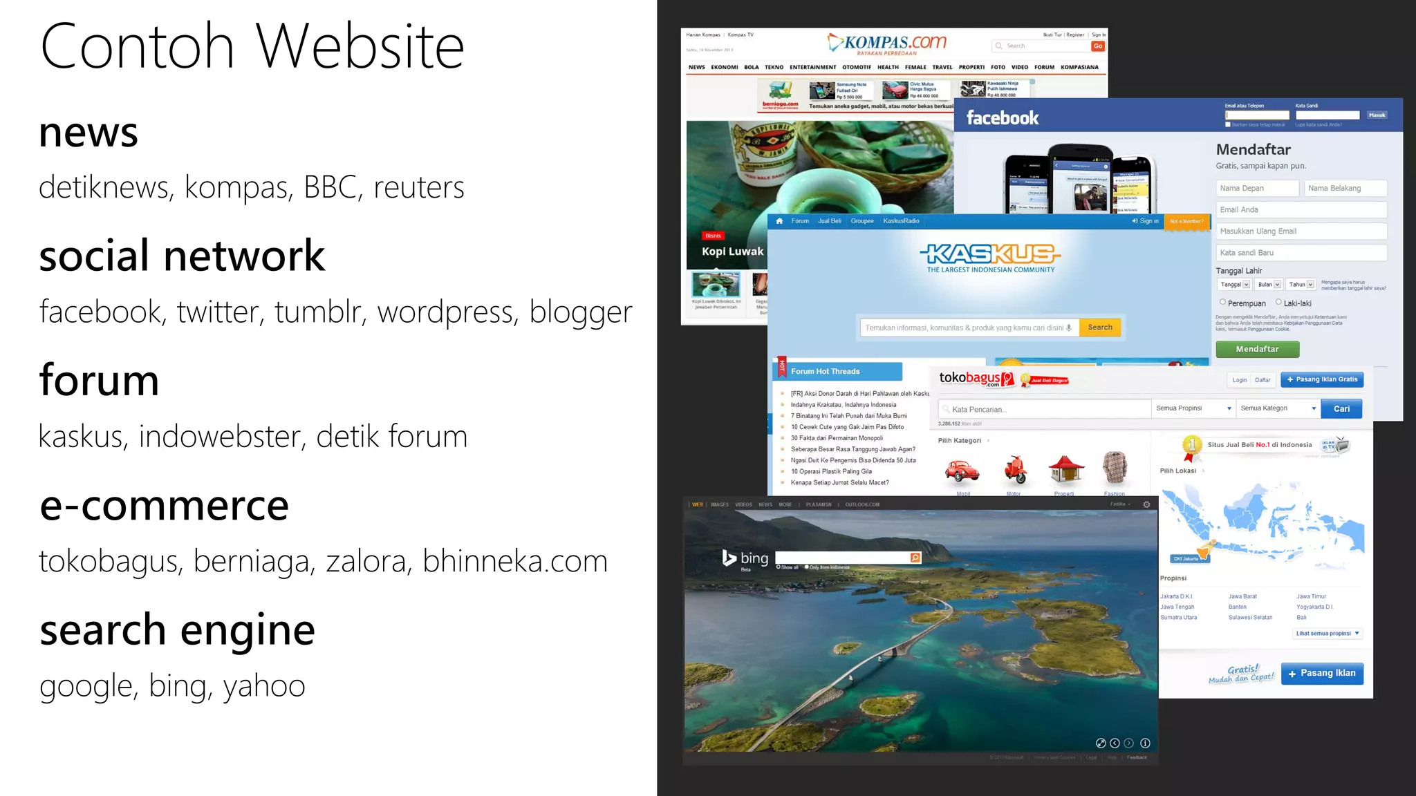 Contoh Website
news
detiknews, kompas, BBC, reuters

social network
facebook, twitter, tumblr, wordpress, blogger

forum
kaskus, indowebster, detik forum

e-commerce
tokobagus, berniaga, zalora, bhinneka.com

search engine
google, bing, yahoo

 