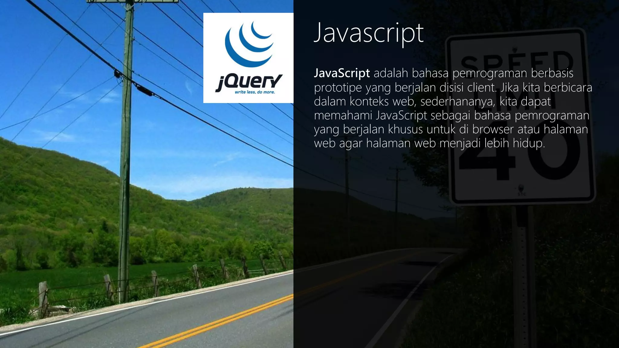 Javascript
JavaScript adalah bahasa pemrograman berbasis
prototipe yang berjalan disisi client. Jika kita berbicara
dalam konteks web, sederhananya, kita dapat
memahami JavaScript sebagai bahasa pemrograman
yang berjalan khusus untuk di browser atau halaman
web agar halaman web menjadi lebih hidup.

 
