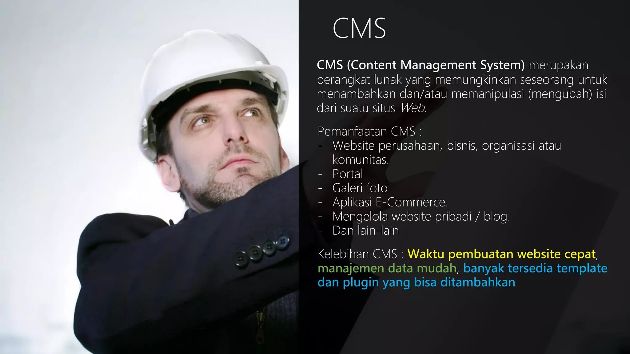 CMS
CMS (Content Management System) merupakan
perangkat lunak yang memungkinkan seseorang untuk
menambahkan dan/atau memanipulasi (mengubah) isi
dari suatu situs Web.
Pemanfaatan CMS :
- Website perusahaan, bisnis, organisasi atau
komunitas.
- Portal
- Galeri foto
- Aplikasi E-Commerce.
- Mengelola website pribadi / blog.
- Dan lain-lain

Kelebihan CMS : Waktu pembuatan website cepat,
manajemen data mudah, banyak tersedia template
dan plugin yang bisa ditambahkan

 