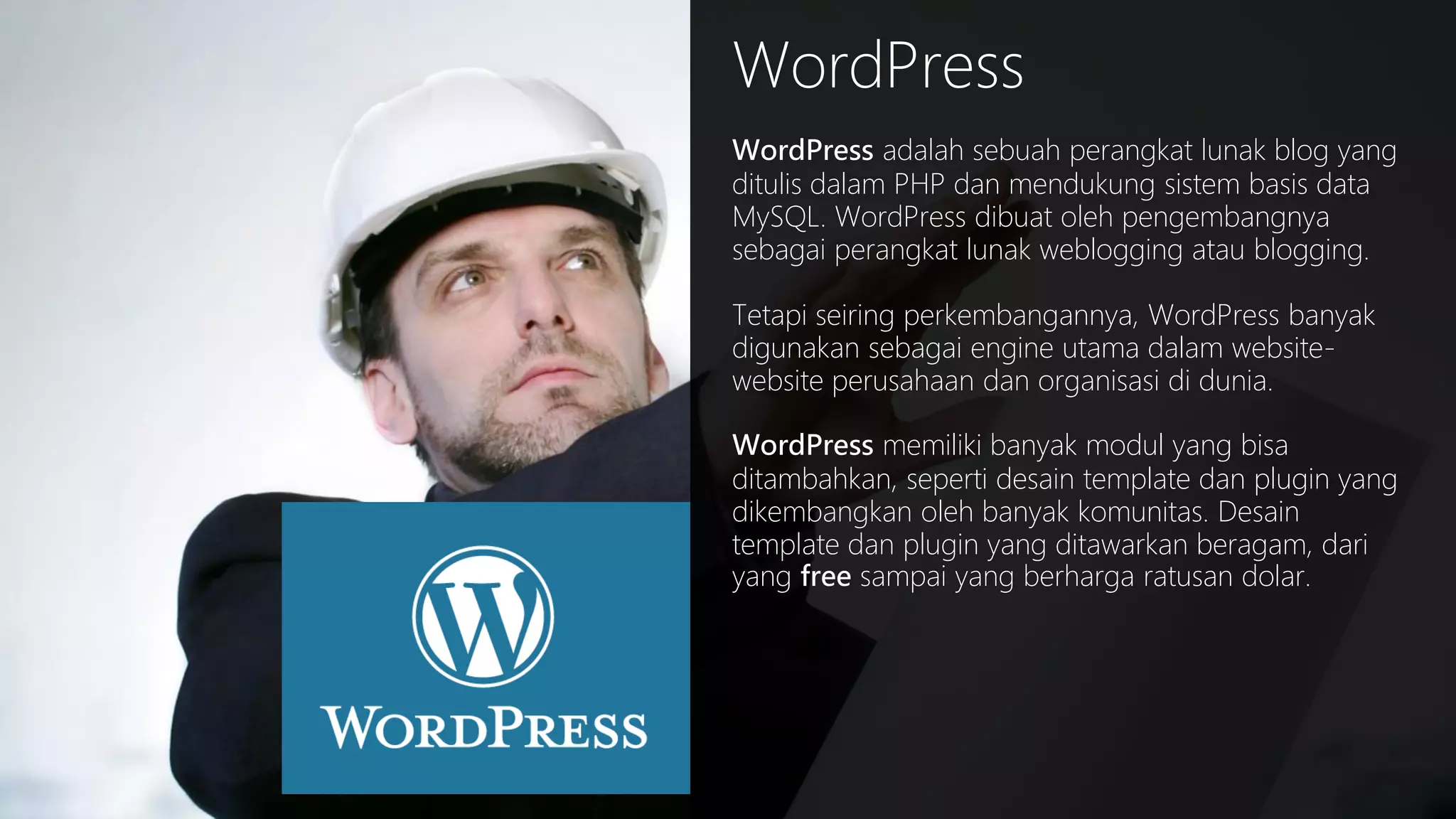 WordPress
WordPress adalah sebuah perangkat lunak blog yang
ditulis dalam PHP dan mendukung sistem basis data
MySQL. WordPress dibuat oleh pengembangnya
sebagai perangkat lunak weblogging atau blogging.
Tetapi seiring perkembangannya, WordPress banyak
digunakan sebagai engine utama dalam websitewebsite perusahaan dan organisasi di dunia.
WordPress memiliki banyak modul yang bisa
ditambahkan, seperti desain template dan plugin yang
dikembangkan oleh banyak komunitas. Desain
template dan plugin yang ditawarkan beragam, dari
yang free sampai yang berharga ratusan dolar.

 
