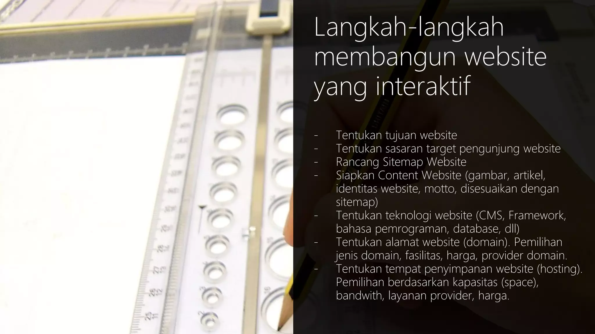 Langkah-langkah
membangun website
yang interaktif
-

Tentukan tujuan website
Tentukan sasaran target pengunjung website
Rancang Sitemap Website
Siapkan Content Website (gambar, artikel,
identitas website, motto, disesuaikan dengan
sitemap)
Tentukan teknologi website (CMS, Framework,
bahasa pemrograman, database, dll)
Tentukan alamat website (domain). Pemilihan
jenis domain, fasilitas, harga, provider domain.
Tentukan tempat penyimpanan website (hosting).
Pemilihan berdasarkan kapasitas (space),
bandwith, layanan provider, harga.

 