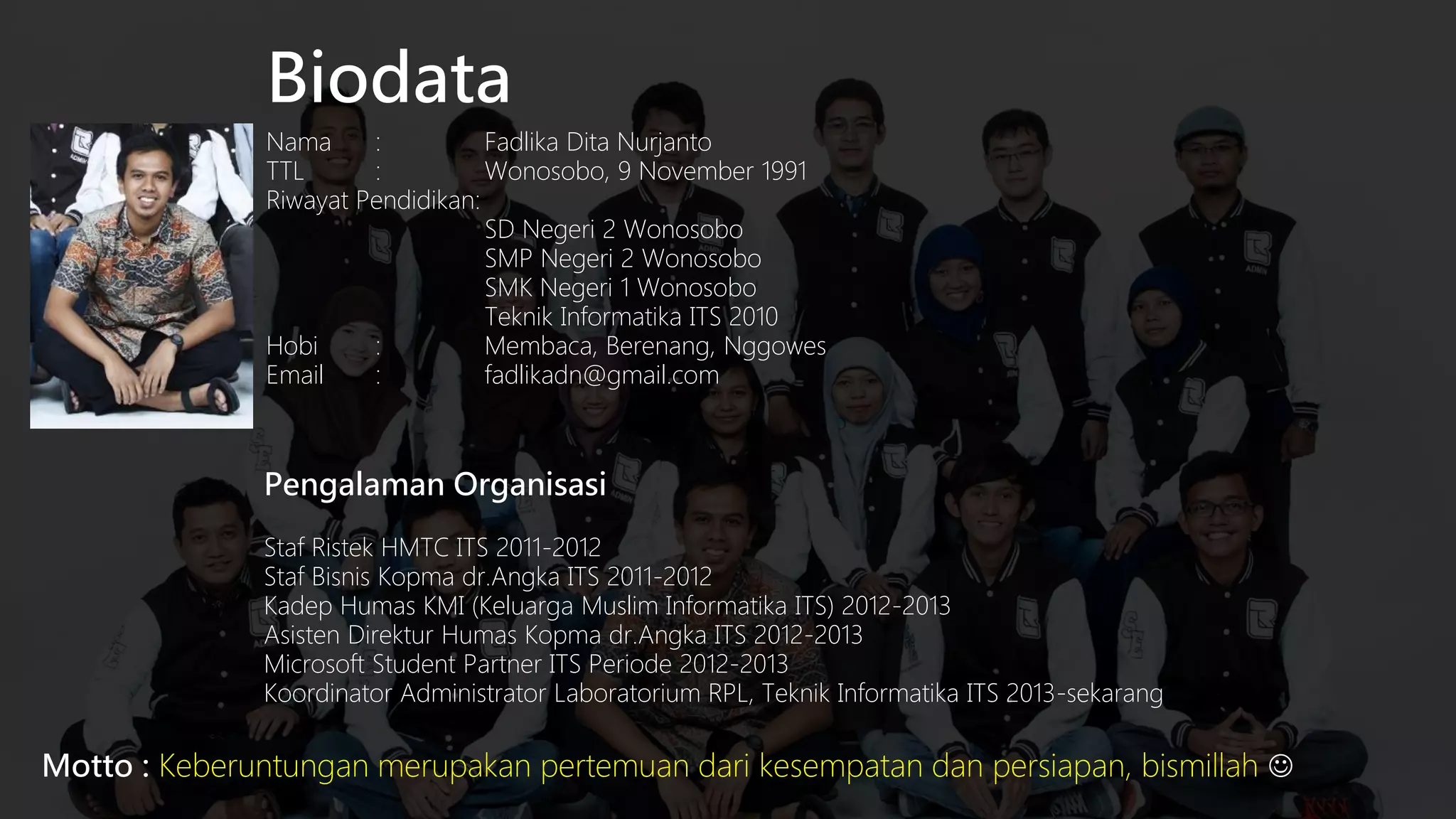 Biodata
Nama
:
Fadlika Dita Nurjanto
TTL
:
Wonosobo, 9 November 1991
Riwayat Pendidikan:
SD Negeri 2 Wonosobo
SMP Negeri 2 Wonosobo
SMK Negeri 1 Wonosobo
Teknik Informatika ITS 2010
Hobi
:
Membaca, Berenang, Nggowes
Email
:
fadlikadn@gmail.com

Pengalaman Organisasi
Staf Ristek HMTC ITS 2011-2012
Staf Bisnis Kopma dr.Angka ITS 2011-2012
Kadep Humas KMI (Keluarga Muslim Informatika ITS) 2012-2013
Asisten Direktur Humas Kopma dr.Angka ITS 2012-2013
Microsoft Student Partner ITS Periode 2012-2013
Koordinator Administrator Laboratorium RPL, Teknik Informatika ITS 2013-sekarang

Motto : Keberuntungan merupakan pertemuan dari kesempatan dan persiapan, bismillah 

 