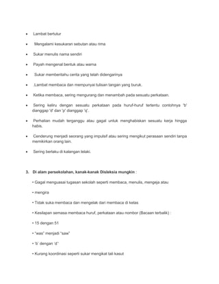  Lambat bertutur 
 Mengalami kesukaran sebutan atau rima 
 Sukar menulis nama sendiri 
 Payah mengenal bentuk atau warna 
 Sukar memberitahu cerita yang telah didengarinya 
 .Lambat membaca dan mempunyai tulisan tangan yang buruk. 
 Ketika membaca, sering mengurang dan menambah pada sesuatu perkataan. 
 Sering keliru dengan sesuatu perkataan pada huruf-huruf tertentu contohnya 'b' 
dianggap 'd' dan 'p' dianggap 'q'. 
 Perhatian mudah terganggu atau gagal untuk menghabiskan sesuatu kerja hingga 
habis. 
 Cenderung menjadi seorang yang impulsif atau sering mengikut perasaan sendiri tanpa 
memikirkan orang lain. 
 Sering berlaku di kalangan lelaki. 
3. Di alam persekolahan, kanak-kanak Disleksia mungkin : 
• Gagal menguasai tugasan sekolah seperti membaca, menulis, mengeja atau 
• mengira 
• Tidak suka membaca dan mengelak dari membaca di kelas 
• Kesilapan semasa membaca huruf, perkataan atau nombor (Bacaan terbalik) : 
• 15 dengan 51 
• “was” menjadi “saw” 
• ‘b’ dengan ‘d’‘ 
• Kurang koordinasi seperti sukar mengikat tali kasut 
 