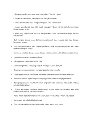 • Keliru dengan konsep masa seperti ‘semalam’, ‘ hari ini’ , ‘esok’ 
• Kesukaran memahami, mengingati dan mengikuti arahan 
• Selalu tersalah letak atau hilang barang atau kerja sekolah asal. 
• bacaan yang lambat atau tidak tepat, walaupun individu-individu ini boleh membaca 
hingga ke satu tahap. 
• ejaan yang sangat tidak baik Sulit menyuarakan fonem dan memadukannya menjadi 
sebuah kata. 
 Sulit mengeja secara benar, bahkan mungkin anak akan mengeja satu kata dengan 
bermacam ucapan. 
 Sulit mengeja kata atau suku kata dengan benar. Anak bingung menghadapi huruf yang 
memiliki kemiripan bentuk 
 Membaca satu kata dengan benar di suatu halaman, tetapi salah dihalaman berikutnya. 
 Kesulitan memahami apa yang dibaca. 
 Sering terbalik dalam menuliskan kata 
 Rancu dengan kata-kata yang singkat, misalnya ke, dari, dan, jadi. 
 Bingung menentukan tangan mana yang dipake untuk menulis 
 Lupa mencantumkan huruf besar, serta lupa meletakan tanda-tanda baca lainnya 
 Menulis huruf dan angka dengan hasil yang kurang baik/tulisannya jelek sekali 
 Terdapat jarak pada huruf-huruf dalam rangkaian kata, tulisannya tidak stabil, kadang 
naik dan kadang turun 
 . Punya kebiasaan membaca terlalu cepat hingga salah mengucapkan kata atau 
bahkan terlalu lambat dan terputus-putus 
 Keliru dalam memahami konsep kiri kanan, atas bawah, utara selatan, timur barat. 
 Memegang alat tulis terlalu kuat/keras 
 Sulit mengikuti lebih dari sebuah instruksi dalam waktu yang sama. 
 