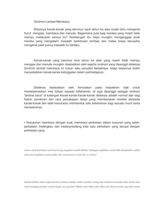 Sindrom Lambat Membaca 
Biasanya kanak-kanak yang berumur tujuh tahun ke atas sudah tahu mengenal 
huruf, mengeja, membaca dan menulis. Bagaimana pula bagi mereka yang masih tidak 
mampu melakukan semua itu? Sesetengah ibu bapa mungkin menganggap anak 
mereka yang mengalami masalah berkenaan lembap dan malas tanpa berusaha 
mengenal pasti punca masalah itu berlaku. 
Kanak-kanak yang berumur lima tahun ke atas yang masih tidak mampu 
mengeja dan menulis mungkin disebabkan oleh sejenis sindrom yang dipanggil disleksia. 
Sindrom lambat membaca ini bukan satu penyakit berbahaya, tetapi kesannya boleh 
menyebabkan kanak-kanak ketinggalan dalam pembelajaran. 
Disleksia disebabkan oleh kerosakan pada kebolehan otak untuk 
menterjemahkan imej tulisan kepada kefahaman. Ia juga dipanggil sebagai sindrom 
"lambat baca" di kalangan kanak-kanak.Kanak-kanak disleksia adalah normal dari segi 
fizikal, pemikiran dan cara percakapan tetapi yang membezakan mereka daripada 
kanak-kanak lain ialah kesukaran membentuk satu kefahaman bagi sesuatu huruf serta 
menyebutnya. 
• Kesukaran membaca dengan kuat, membaca perkataan dalam susunan yang salah, 
perkataan melangkau dan kadang-kadang kata satu perkataan yang serupa dengan 
perkataan yang 
Antara contoh hasil tulisan murid-murid yang mengalami masalah disleksia. Pandangan penglihatan mereka boleh diumpamakan melihat 
tulisan dari penglihatan cermin.(petikan dari; riamarteen2010 on July 15th, 2011. Under) 
Masalah disleksia bukan sahaja masalah pertuturan malahan melalui penulisan. Kurang daya kemahiran menumpu maka mereka sukar 
untuk memegang peralatan menulis dengan cara yang betul. Malahan hasil tulisan sukar dibaca ada diantara mereka yang tidak mampu 
 