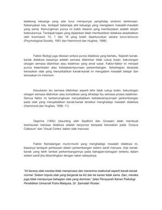 belakang keluarga yang ada turut mempunyai penghidap sindrom berkenaan. 
Kebanyakan kes, terdapat beberapa ahli keluarga yang mengalami masalah-masalah 
yang sama. Kemungkinan punca ini boleh diwarisi yang membezakan adalah darjah 
keterukannya. Terdapat kajian yang dijalankan telah membuktikan disleksia desebabkan 
oleh kromosom 15, 1 dan 16 yang boleh diperturunkan secara turun-temurun 
(Psychological Society, 1991 dan Hammond dan Hughes, 1996) 
Faktor Biologi juga dikesan antara punca disleksia yang berlaku. Sejarah kanak-kanak 
disleksia biasanya adalah semasa dilahirkan tidak cukup bulan, kekurangan 
oksigen semasa dilahirkan atau kelahiran yang amat sukar. Faktor-faktor ini menjadi 
punca kelambatan atau ketidaksempurnaan perkembangan. Sebahagian daripada 
kerosakan otak yang menyebabkan kanak-kanak ini mengalami masalah belajar dan 
kerosakan ini minimum. 
Kesukaran ibu semasa dilahirkan seperti lahir tidak cukup bulan, kekurangan 
oksigen semasa dilahirkan atau komplikasi yang dihadapi ibu semasa proses kelahiran. 
Semua faktor ini berkemungkinan menyebabkan ketidaksempurnaan perkembangan 
pada otak yang menyebabkan kanak-kanak tersebut menghadapi masalah disleksia 
(Hammond dan Hughes, 1996; 11). 
Dejerine (1892) (disunting oleh Spatford dan Grosser) telah membuat 
kesimpulan bahawa disleksia adalah berpunca daripada kerosakan pada ‘Corpus 
Callosum’ dan ‘Visual Cortex’ dalam otak manusia. 
Faktor Kematangan murid-murid yang menghadapi masalah disleksia ini, 
biasanya terdapat perbezaan dalam perkembangan sistem saraf manusia. Ada kanak-kanak 
yang lebih lambat perkembangannya pada bahagian-bahagian tertentu dalam 
sistem saraf jika dibandingkan dengan rakan sebayanya. 
“Ini kerana otak mereka tidak memproses dan menerima maklumat seperti kanak-kanak 
normal. Sistem impuls otak yang bergerak ke kiri dan ke kanan tidak sama. Dan, mereka 
juga tidak mempunyai bahagian otak yang dominan,” jelas Pensyarah Kanan Psikologi 
Pendidikan Universiti Putra Malaysia, Dr. Samsilah Roslan. 
 