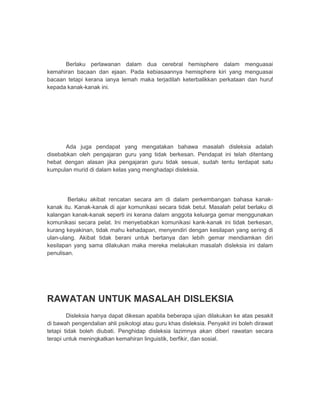 Berlaku perlawanan dalam dua cerebral hemisphere dalam menguasai 
kemahiran bacaan dan ejaan. Pada kebiasaannya hemisphere kiri yang menguasai 
bacaan tetapi kerana ianya lemah maka terjadilah keterbalikkan perkataan dan huruf 
kepada kanak-kanak ini. 
Ada juga pendapat yang mengatakan bahawa masalah disleksia adalah 
disebabkan oleh pengajaran guru yang tidak berkesan. Pendapat ini telah ditentang 
hebat dengan alasan jika pengajaran guru tidak sesuai, sudah tentu terdapat satu 
kumpulan murid di dalam kelas yang menghadapi disleksia. 
Berlaku akibat rencatan secara am di dalam perkembangan bahasa kanak-kanak 
itu. Kanak-kanak di ajar komunikasi secara tidak betul. Masalah pelat berlaku di 
kalangan kanak-kanak seperti ini kerana dalam anggota keluarga gemar menggunakan 
komunikasi secara pelat. Ini menyebabkan komunikasi kank-kanak ini tidak berkesan, 
kurang keyakinan, tidak mahu kehadapan, menyendiri dengan kesilapan yang sering di 
ulan-ulang. Akibat tidak berani untuk bertanya dan lebih gemar mendiamkan diri 
kesilapan yang sama dilakukan maka mereka melakukan masalah disleksia ini dalam 
penulisan. 
RAWATAN UNTUK MASALAH DISLEKSIA 
Disleksia hanya dapat dikesan apabila beberapa ujian dilakukan ke atas pesakit 
di bawah pengendalian ahli psikologi atau guru khas disleksia. Penyakit ini boleh dirawat 
tetapi tidak boleh diubati. Penghidap disleksia lazimnya akan diberi rawatan secara 
terapi untuk meningkatkan kemahiran linguistik, berfikir, dan sosial. 
 