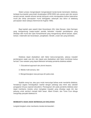 Dalam proses mengenalpasti mengenalpasti kanak-kanak bersimpton disleksia, 
terdapat dua kaedah yang boleh dicadangkan (KPM 2000) iaitu secara ujian dan secara 
senarai semak; kaedah senarai semak bertujuan untuk mendapatkan butiran kelemahan 
murid jika tahap pencapaian murid ketinggalan sebanyak dua tahun di belakang 
pencapaian rakan sebaya (Hammond & Hughes 1999). 
Bagi kaedah ujian seperti Ujian Kecerdasan (IQ), Ujian Bacaan, Ujian Saringan 
yang mengandungi soalan-soalan pendek berkaitan masalah pembelajaran yang 
dihadapi oleh murid dan Ujian Komprehensif yang mengandungi aktiviti bacaan, ejaan, 
lukisan, matematik dan kecerdasan, penglibatan, literaliti, urutan dan yang berkaitan. 
Disleksia dapat disebabkan oleh faktor keturunan/genetis, adanya masalah 
pendengaran sejak usia dini, dan dapat pula disebabkan oleh faktor kombinasi kedua 
hal tadi. Cara rawatan yang dapat dilakukan terhadap penderita disleksia adalah: 
1. Educational approach dan phonic lessons. 
2. Metote multi sensory; dan 
3. Mengembangkan rasa percaya diri pada anak. 
Apabila orang tua, atau guru mulai mencurigai bahwa anak menderita disleksia, 
hendaknya segera mendapatkan nasihat dengan psikologi atau klinik atau sekolah 
pengajaran khusus (special education). Penanganan dini pada penderita disleksia akan 
dapat membantu mereka untuk mengatasi masalah yang dihadapi sejak dini dan 
peluang untuk sembuh menjadi lebih besar. Albert Ensten, dan Tome Crus diduga 
mengindap penyakit disleksia ini. 
MEMBANTU ANAK-ANAK BERMASALAH DISLEKSIA 
Langkah-langkah untuk membantu mereka termasuklah : 
 