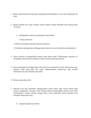 1. Bantu kanak-kanak dan keluarga mengendali permasalahan ini dan bina keyakinan diri 
anak. 
2. Rawat penyakit lain yang mungkin berkait seperti Gejala Hiperaktif dan Kurang Daya 
Tumpuan. 
3. Pertingkatkan potensi pembelajaran anak melalui : 
• Terapi pertuturan 
• Latihan pendengaran dengan bantuan komputer 
• Pendekatan pelbagai deria (Menggunakan deria lain untuk membantu pembelajaran). 
4. Deria sentuhan (menggunakan lakaran atas kertas pasir) ,Ransanagan sentuhan ini 
menjadikan kanak-kanak masalah ini boleh merasa perbezaan bentuk. 
5. Deria pendengaran (menggunakan ritma atau bunyi perkataan/ huruf). Memerlukan cara 
sebutan mulut yang jelas dan nyata. Sebaik-baiknya sebutir-butir agar mereka 
memahami cara dan sebutan yang betul. 
6. Merasa pergerakan bibir 
7. Menulis huruf atau perkataan .Menggunakan tulisan besar agar mudah dilihat serta 
nyata di penglihatan. Supaya minda mereka dapat memperingatan bentuk huruf serta 
membolehkan mereka menulis dengan betul. Lama kelamaan tulisan semakin kecil 
mengikut kesesuaian buku. 
8. Langkah-langkah pemulihan : 
 