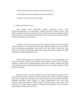 • Bantu anak menguasai maklumat secara beransur ansur 
• Pengulangan semasa mengajar (konsep ajar berlebihan) 
• Gunakan video atau kaset untuk belajar 
9. Program pemulihan khusus : 
Ada sekolah yang mempunyai program pemulihan khusus untuk 
Disleksia.Pengendalian dan pelaksanaan program pemulihan adalah sesuatu yang 
begitu mencabar terutamanya kepada para guru. Mereka menempuh pelbagai cabaran 
untuk mendidik murid-murid dalam program pemulihan mereka yang sering kali memiliki 
masalah pembelajaran yang berbeza. 
Kehadiran murid-murid yang mempunyai masalah disleksia dalam bilik darjah 
mereka sudah tentu menambah lagi beban dan kesukaran kepada guru-guru tersebut 
untuk melaksanakan pengajaran yang efektif. Dari segi fizikal, murid-murid yang 
mengalami masalah disleksia tidak mempunyai sebarang kecacatan anggota dan tahap 
kecerdasan mereka juga adalah normal. 
Mereka boleh berbual dan bergaul seperti murid lain. Ini menyebabkan tiada 
sebarang tindakan diambil bagi membantu kanak-kanak tersebut dalam pelajaran. 
Akibatnya, murid-murid ini berkemungkinan besar disalah labelkan sebagai sama ada 
murid pemulihan atau bermasalah pembelajaran yang umum sahaja (Sofiah Ali, 2000; 
Zabidi Husin, 2000). 
Setiap tiga bulan, ujian akan diadakan untuk melihat tahap pencapaian murid-murid. 
Murid-murid akan mengikuti kurikulum biasa dan akan masuk ke kelas pemulihan 
enam kali seminggu. Buku panduan, buku kerja, lembaran kerja serta ABM (Alat Bantu 
Mengajar) digunakan dalam program ini. Walau bagaimanapun buku kerja serta 
lembaran kerja yang digunakan dalam program ini kurang sesuai untuk semua murid 
pemulihan. Ini kerana tahap pencapaian akademik dan keperluan murid pemulihan 
adalah berbeza antara satu sama lain. 
 