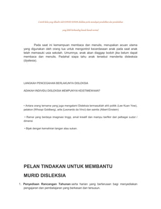 Contoh kelas yang dihadiri oleh KANAK-KANAK disleksia perlu mendapat pendidikan dan pendedahan 
yang lebih berbanding kanak-kanak normal. 
Pada saat ini kemampuan membaca dan menulis, merupakan acuan utama 
yang digunakan oleh orang tua untuk mengontrol kecerdasaan anak pada saat anak 
telah memasuki usia sekolah. Umumnya, anak akan diaggap bodoh jika belum dapat 
membaca dan menulis. Padahal siapa tahu anak tersebut menderita dislesksia 
(dyslexia). 
LANGKAH PENCEGAHAN BERLAKUNYA DISLEKSIA 
ADAKAH INDIVIDU DISLEKSIA MEMPUNYAI KEISTIMEWAAN? 
• Antara orang ternama yang juga mengalami Disleksia termasuklah ahli politik (Lee Kuan Yew), 
pelakon (Whoopi Goldberg), artis (Leonardo da Vinci) dan saintis (Albert Einstein) 
• Ramai yang berdaya imaginasi tinggi, amat kreatif dan mampu berfikir dari pelbagai sudut / 
dimensi 
• Bijak dengan kemahiran tangan atau sukan. 
PELAN TINDAKAN UNTUK MEMBANTU 
MURID DISLEKSIA 
1. Penyediaan Rancangan Tahunan serta harian yang berterusan bagi menyediakan 
pengajaran dan pembelajaran yang berkesan dan tersusun. 
 