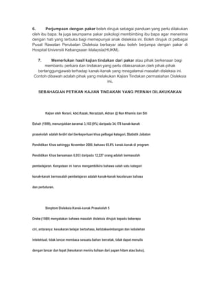 6. Perjumpaan dengan pakar boleh dirujuk sebagai panduan yang perlu dilakukan 
oleh ibu bapa. Ia juga seumpama pakar psikologi membimbing ibu bapa agar menerima 
dengan hati yang terbuka bagi memepunyai anak disleksia ini. Boleh dirujuk di pelbagai 
Pusat Rawatan Perubatan Disleksia berbayar atau boleh berjumpa dengan pakar di 
Hospital Universiti Kebangsaan Malaysia(HUKM). 
7. Memerlukan hasil kajian tindakan dari pakar atau pihak berkenaan bagi 
membantu perkara dan tindakan yang perlu dilaksanakan oleh pihak-pihak 
bertanggungjawab terhadap kanak-kanak yang mnegalamai masalah disleksia ini. 
Contoh dibawah adalah pihak yang melakukan Kajian Tindakan permaslahan Disleksia 
ini. 
SEBAHAGIAN PETIKAN KAJIAN TINDAKAN YANG PERNAH DILAKUKAKAN 
Kajian oleh Norani, Abd.Razak, Norazizah, Adnan @ Nan Khamis dan Siti 
Eshah (1999), menunjukkan seramai 3,103 (9%) daripada 34,178 kanak-kanak 
prasekolah adalah terdiri dari berkeperluan khas pelbagai kategori. Statistik Jabatan 
Pendidikan Khas sehingga November 2000, bahawa 65.8% kanak-kanak di program 
Pendidikan Khas bersamaan 8,053 daripada 12,227 orang adalah bermasalah 
pembelajaran. Kenyataan ini harus mengambilkira bahawa salah satu kategori 
kanak-kanak bermasalah pembelajaran adalah kanak-kanak kecelaruan bahasa 
dan pertuturan. 
Simptom Disleksia Kanak-kanak Prasekolah 5 
Drake (1989) menyatakan bahawa masalah disleksia dirujuk kepada beberapa 
ciri, antaranya: kesukaran belajar berbahasa, ketidakseimbangan dan kebolehan 
intelektual, tidak lancar membaca sesuatu bahan bercetak, tidak dapat menulis 
dengan lancar dan tepat (kesukaran meniru tulisan dari papan hitam atau buku), 
 