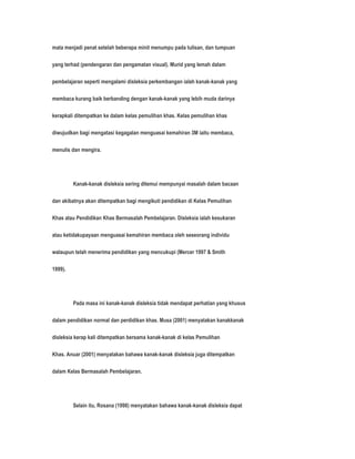 mata menjadi penat setelah beberapa minit menumpu pada tulisan, dan tumpuan 
yang terhad (pendengaran dan pengamatan visual). Murid yang lemah dalam 
pembelajaran seperti mengalami disleksia perkembangan ialah kanak-kanak yang 
membaca kurang baik berbanding dengan kanak-kanak yang lebih muda darinya 
kerapkali ditempatkan ke dalam kelas pemulihan khas. Kelas pemulihan khas 
diwujudkan bagi mengatasi kegagalan menguasai kemahiran 3M iaitu membaca, 
menulis dan mengira. 
Kanak-kanak disleksia sering ditemui mempunyai masalah dalam bacaan 
dan akibatnya akan ditempatkan bagi mengikuti pendidikan di Kelas Pemulihan 
Khas atau Pendidikan Khas Bermasalah Pembelajaran. Disleksia ialah kesukaran 
atau ketidakupayaan menguasai kemahiran membaca oleh seseorang individu 
walaupun telah menerima pendidikan yang mencukupi (Mercer 1997 & Smith 
1999). 
Pada masa ini kanak-kanak disleksia tidak mendapat perhatian yang khusus 
dalam pendidikan normal dan perdidikan khas. Musa (2001) menyatakan kanakkanak 
disleksia kerap kali ditempatkan bersama kanak-kanak di kelas Pemulihan 
Khas. Anuar (2001) menyatakan bahawa kanak-kanak disleksia juga ditempatkan 
dalam Kelas Bermasalah Pembelajaran. 
Selain itu, Rosana (1998) menyatakan bahawa kanak-kanak disleksia dapat 
 