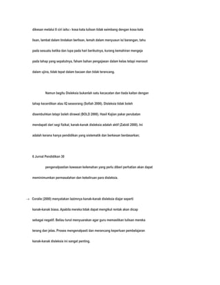 dikesan melalui 8 ciri iaitu:- kosa kata tulisan tidak seimbang dengan kosa kata 
lisan, lambat dalam tindakan berlisan, lemah dalam menyusun isi barangan, tahu 
pada sesuatu ketika dan lupa pada hari berikutnya, kurang kemahiran mengeja 
pada tahap yang sepatutnya, faham bahan pengajaean dalam kelas tetapi merosot 
dalam ujina, tidak tepat dalam bacaan dan tidak terancang. 
Namun begitu Disleksia bukanlah satu kecacatan dan tiada kaitan dengan 
tahap kecerdikan atau IQ seseorang (Sofiah 2000). Disleksia tidak boleh 
disembuhkan tetapi boleh dirawat (BOLD 2000). Hasil Kajian pakar perubatan 
mendapati dari segi fizikal, kanak-kanak disleksia adalah aktif (Zabidi 2000). Ini 
adalah kerana hanya pendidikan yang sistematik dan berkesan berdasarkan; 
6 Jurnal Pendidikan 30 
pengenalpastian kawasan kelemahan yang perlu diberi perhatian akan dapat 
meminimumkan permasalahan dan kekeliruan para disleksia. 
 Coralie (2000) menyatakan lazimnya kanak-kanak disleksia diajar seperti 
kanak-kanak biasa. Apabila mereka tidak dapat mengikut rentak akan dicap 
sebagai negatif. Beliau turut menyuarakan agar guru memastikan tulisan mereka 
terang dan jelas. Proses mengenalpasti dan merancang keperluan pembelajaran 
kanak-kanak disleksia ini sangat penting. 
 