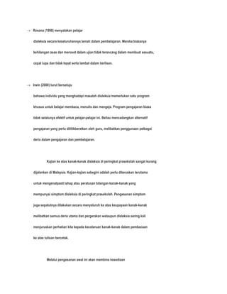  Rosana (1998) menyatakan pelajar 
disleksia secara keseluruhannya lemah dalam pembelajaran. Mereka biasanya 
kehilangan asas dan merosot dalam ujian tidak terancang dalam membuat sesuatu, 
cepat lupa dan tidak tepat serta lambat dalam berlisan. 
 Irwin (2000) turut bersetuju 
bahawa individu yang menghadapi masalah disleksia memerlukan satu program 
khusus untuk belajar membaca, menulis dan mengeja. Program pengajaran biasa 
tidak selalunya efektif untuk pelajar-pelajar ini. Beliau mencadangkan alternatif 
pengajaran yang perlu dititikberatkan oleh guru, melibatkan penggunaan pelbagai 
deria dalam pengajaran dan pembelajaran. 
Kajian ke atas kanak-kanak disleksia di peringkat prasekolah sangat kurang 
dijalankan di Malaysia. Kajian-kajian sebegini adalah perlu diteruskan terutama 
untuk mengenalpasti tahap atau peratusan bilangan kanak-kanak yang 
mempunyai simptom disleksia di peringkat prasekolah. Pengesanan simptom 
juga sepatutnya dilakukan secara menyeluruh ke atas keupayaan kanak-kanak 
melibatkan semua deria utama dan pergerakan walaupun disleksia sering kali 
menjuruskan perhatian kita kepada kecelaruan kanak-kanak dalam pembacaan 
ke atas tulisan bercetak. 
Melalui pengesanan awal ini akan membina kesediaan 
 