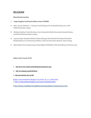 RUJUKAN 
Bahan Bercetak atau Buku 
1. Jangan pinggirkan kanak-kanak disleksia, Utusan 27/04/2009 
2. Buku: Apa itu Disleksia? – Panduan Untuk Ibubapa & Guru;Rashidi Safuan,2010, PTS 
Publication,Kuala Lumpur. 
3. Disleksia Panduan Untuk Ibu Bapa, Guru & Kaunselor,Sheila Devaraj dan Samsiah Roslan, 
2006PTS Publication,Kuala Lumpur. 
4. Laporan Kajian Masalah Disleksia Dalam Kalangan Murid-Murid Pemulihan DI Sekolah 
Rendah,Rajesvari A/P Ramasamy,Oktober 2008,Universiti Sains Malaysia, Pulau Pinang. 
5. Buku Koleksi Kertas Kerja Seminar Penyelidikan IPGM KBL-Celik Huruf,Meimon Bt Sanai,2009. 
Bahan dari Laman Web: 
1. http://www.news-medical.net/health/Dyslexia-Symptoms.aspx 
2. http://ms.wikipedia.org/wiki/Disleksia 
3. http://journalarticle.ukm.my/148/ 
4 .http://mysweetaudrina.blogspot.com/2008_06_01_archive.html 
5. http://ceritarasahati2.blogspot.com/2009/10/dysprexia.html 
6.http://thetole.org/MalayHerbalMedicine/DyslexiaBrainTreatmentCure.html 
